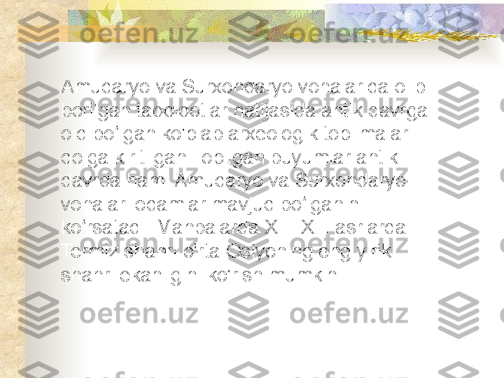 Amudaryo va Surxondaryo vohalarida olib 
borilgan tadqiqotlar natijasida antik davrga 
oid bo lgan ko'plab arxeologik topilmalar ʻ
qolga kiritilgan.Topilgan buyumlar antik 
davrda ham  Amudaryo va Surxondaryo 
vohalari odamlar mavjud bo lganini 	
ʻ
ko rsatadi. Manbalarda XII -XIII asrlarda 	
ʻ
Termiz shahri o'rta Osiyoning eng yirik 
shahri ekanligini ko'rish mumkin.  