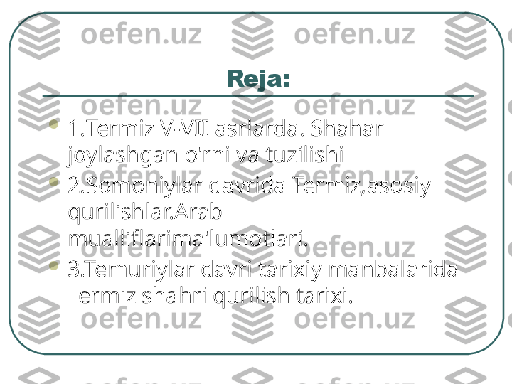 Reja:

1. Termiz V-VII asrlarda. Shahar 
joylashgan o'rni va tuzilishi

2.Somoniylar davrida Termiz,asosiy 
qurilishlar.Arab 
mualliflarima'lumotlari.

3.Temuriylar davri tarixiy manbalarida 
Termiz shahri qurilish tarixi.  