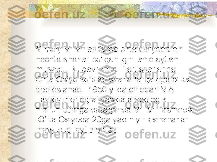 Milodiy  VI - VIII asrlarda o'rta Osiyoda bir 
nechta shahar bo'lganligini aniq aytish 
mushkul.Bu davr mualliflari asarlarida 
O'rta Osiyo ko plab shaharlarga ega o'lka ʻ
deb eslanadi. 1950 yilda chiqqan V.A 
Lavrov monografiyasida arxeologik 
ma lumotlarga qaraganda 	
ʼ VI  - VIII  asrlarda 
 O rta Osiyoda 20ga yaqin yirik shaharlar 
ʻ
mavjudligi aytib o'tiladi .  