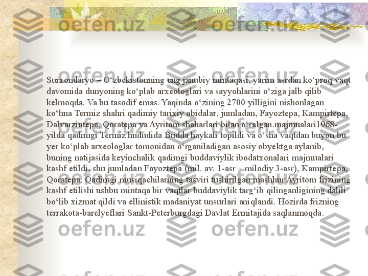 Surxondaryo – O‘zbekistonning eng janubiy mintaqasi, yarim asrdan ko‘proq vaqt 
davomida dunyoning ko‘plab arxeologlari va sayyohlarini o‘ziga jalb qilib 
kelmoqda. Va bu tasodif emas. Yaqinda o‘zining 2700 yilligini nishonlagan 
ko‘hna Termiz shahri qadimiy tarixiy obidalar, jumladan, Fayoztepa, Kampirtepa, 
Dalvarzintepa, Qoratepa va Ayritom shaharlari bilan o‘ralgan.majmualari1968- 
yilda qadimgi Termiz hududida Budda haykali topildi va o‘sha vaqtdan buyon bu 
yer ko‘plab arxeologlar tomonidan o‘rganiladigan asosiy obyektga aylanib, 
buning natijasida keyinchalik qadimgi buddaviylik ibodatxonalari majmualari 
kashf etildi, shu jumladan Fayoztepa (mil. av. 1-asr – milodiy 3-asr), Kampirtepa, 
Qoratepa. Qadimgi musiqachilarning tasviri tushirilgan mashhur Ayritom frizining 
kashf etilishi ushbu mintaqa bir vaqtlar buddaviylik targ‘ib qilinganligining dalili 
bo‘lib xizmat qildi va ellinistik madaniyat unsurlari aniqlandi. Hozirda frizning 
terrakota-barelyeflari Sankt-Peterburgdagi Davlat Ermitajida saqlanmoqda.  