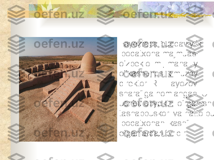 Fayoztepa buddaviylik 
ibodatxona majmuasi 
o‘zbek olimi, mahalliy 
o‘lkashunoslik muzeyi 
direktori R.F.Fayozov 
sharafiga nomlangan. U 
ushbu obyektni o‘rganish 
tashabbuskori va hatto bu 
ibodatxonani kashf 
etganlardan biridir .  