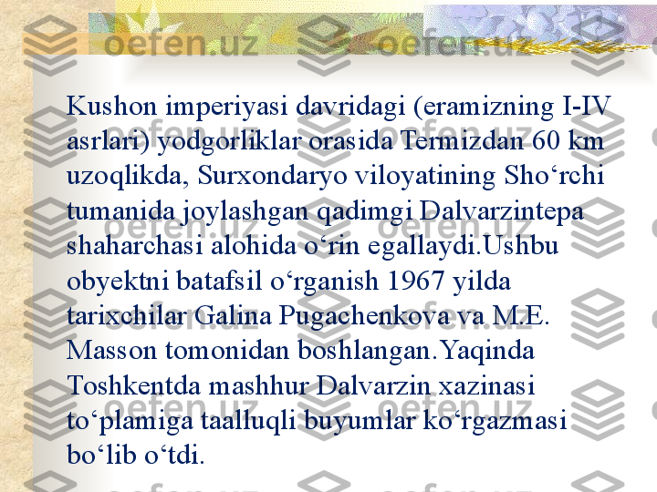 Kushon imperiyasi davridagi (eramizning I-IV 
asrlari) yodgorliklar orasida Termizdan 60 km 
uzoqlikda, Surxondaryo viloyatining Sho‘rchi 
tumanida joylashgan qadimgi Dalvarzintepa 
shaharchasi alohida o‘rin egallaydi.Ushbu 
obyektni batafsil o‘rganish 1967 yilda 
tarixchilar Galina Pugachenkova va M.E. 
Masson tomonidan boshlangan .Yaqinda 
Toshkentda mashhur Dalvarzin xazinasi 
to‘plamiga taalluqli buyumlar ko‘rgazmasi 
bo‘lib o‘tdi.  