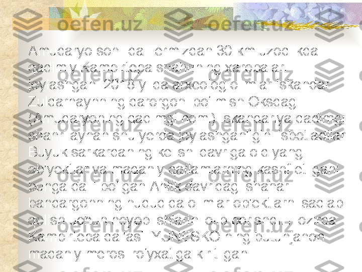 Amudaryo sohilida Termizdan 30 km uzoqlikda 
qadimiy Kampirtepa shahrining xarobalari 
joylashgan. 2018-yilda arxeolog olimlar Iskandar 
Zulqarnaynning qarorgohi bo‘lmish Oksdagi 
(Amudaryoning qadimgi nomi) Iskandariya qadimgi 
shahri aynan shu yerda joylashganligini isbotladilar. 
Buyuk sarkardaning kelishi davriga oid yangi 
ob’yektlar va madaniy qatlamlarning kashf etilgani 
bunga dalil bo‘lgan.Antik davridagi shahar-
bandargohning hududida olimlar ob’ektlarni saqlab 
qolish uchun noyob ishlarini olib borishdi. Hozirda 
Kampirtepa qal’asi  YUNESKO ning butunjahon 
madaniy merosi ro‘yxatiga kiritilgan.   