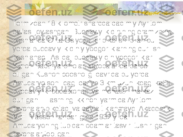 Termizdan 18 kilometr sharqda qadimiy Ayritom 
qal asi joylashgan. Buddaviylik dinining eramizning ʼ
boshlarida O‘rta Osiyoga kirib kelishi bilan bu 
yerda buddaviylik diniy yodgorliklarning qurilishi 
boshlanadi. Aslida, buddaviy din yodgorliklari 
Yunon-Baqtriya binolari xarobalarida barpo 
etilgan.Kushon podsholigi davrida bu yerda 
Amudaryo sohilidagi qariyb 3 km uzunlikdagi katta 
buddaviylik ibodatxonasi va monastir markazi 
qurilgan. III asrning ikkinchi yarmida Ayritom 
parchalanib ketadi va qayta tiklanmaydi.Akademik 
M.E. Masson rahbarligida 1932 yilda 
Amudaryoning tubidan odamlar tasviri tushirilgan 
parchalar   topilgan.  