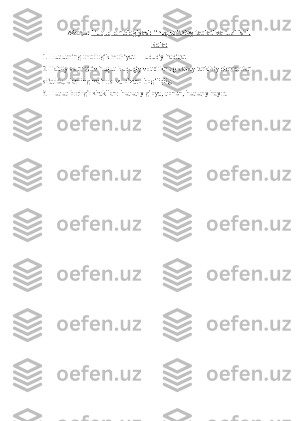 Mavzu:   Huquq ontologiyasi: “huquq”ning tabiati va tuzilishi.
Reja:
1. Huquqning ontologik mohiyati. Huquqiy haqiqat.
2. Tabiiy va pozitiv huquq huquqiy voqelikning asosiy tarkibiy elementlari 
sifatida, ularning ma’nosi va o’zaro bog’liqligi.
3. Huquq borlig’i shakllari: huquqiy g’oya, qonun, huquqiy hayot. 