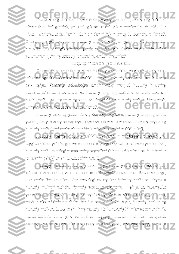 Huquqiy   ong   tarkibini   o’rganishning   asosiy   jihatlari,   ijtimoiy   ong   tarkibini
o’rganishda   bo’lganidek,   gnoseologik   va   sosiologik   tomonlaridir,   chunki,   ular
o’zaro   farqlansalar-da,   har   holda   bir-birlarini   inkor   etmaydi,   aksincha   to’ldiradi.
Gnoseologik   yondashilganda   huquqiy   ong,   in’ikos,   jamiyatni   bilish   shakllaridan
biri  sifatida,  sosiologik  yondashilganda   esa   ijtimoiy  hodisalar   orasida   uning  o’rni
va umuman, ijtimoiy taraqqiyot nuqtai nazardan o’rganiladi.
HUQUQIY ONGNING TARKIBI
Gnoseologik tomondan qaralgan huquqiy ong tarkibi, mavjud huquqiy holat
in’ikosining   ikki   darajasidan   tashkil   topadi:   huquqiy   mafkura   va   huquqiy
psixologiya.   Huquqiy   psixologiya   atrofimizdagi   mavjud   huquqiy   holatning
bevosita   ta’sirida   shakllanadi   va   huquqiy   ongning   dastlabki   empirik   bosqichi
hisoblanadi. Huquqiy ongning xuddi shu bosqichidan huquqiy borliqni idrok etish,
uning bilan birlamchi tanishish boshlanadi. 
Huquqiy   psixologiyadan   farkli,   huquqiy   mafkura ,   huquqiy   ongning   ancha
yuqori, ilmiy-nazariy konsepsiyalashgan va odamlar tomonidan ijtimoiy hayotning
huquqiy hodisalarni ancha chuqur idrok etish bosqichini tashkil qiladi.
Huquqiy  ongning  g’oyaviy  tashkillanish  jarayoni  to’plangan,   muayyan  xis-
tuyg’ular bilan yo’g’rilgan material asosida g’oyaning uzil-kesil namoyon bo’lishi,
huquqiy borliq haqidagi tasavvurning sayqallanish holatlari kechadi va bu odamlar
irodasining shakllanishida katta o’rin tutadi.
Huquqiy mafkura va huquqiy psixologiya, huquqiy ongning turli elementlari
sifatida o’zaro bog’liq va bir-biridan kelib chiquvchi hodisalardir. Shu bilan birga,
ular   ancha   farqlanadilar.   Ular   orasidagi   asosiy   farq   ijtimoiy   borliq   va   obyektiv
huquqiy   muhitni   turlicha   ijtimoiy   vositalar:   birinchisi   –   g’oyalar,   nazariyalar
yordamida,   ikkinchisi   –   ruhiy   his   tuyg’ular   yordamida   aks   ettirishidagina   emas,
mazkur   aks   etishning   turlicha   darajasi   va   usulidadir.   Agar,   ijtimoiy   borliqning
huquqiy mafkurada aks etishi ilmiy-nazariy idrok, nazariy bilimlar va qonunchilik,
huquq-tartibot,   qonuniylik   va   boshqa   huquqiy   holatlarni   baholash   darajasida
kechsa, u holda bunday in’ikos huquqiy psixologiyada, dastavval  oddiy, kundalik 