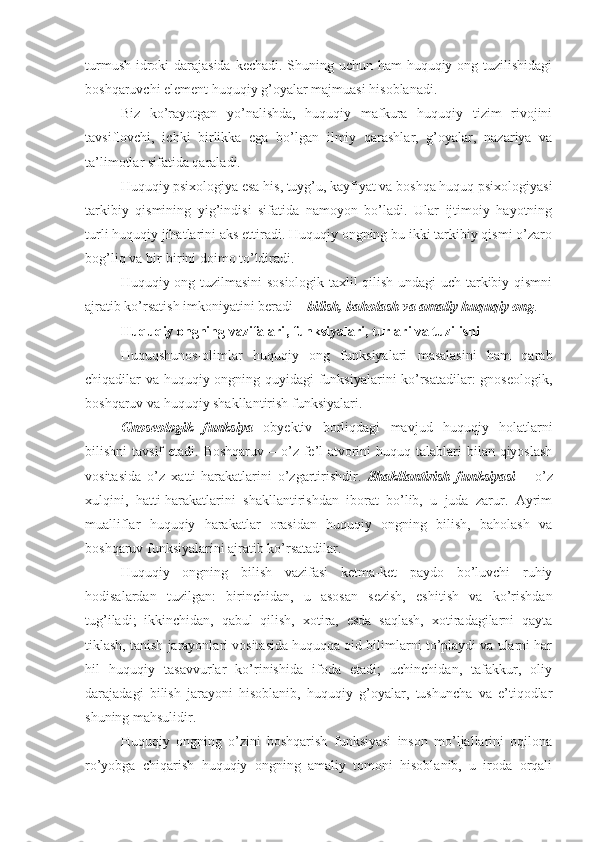 turmush idroki  darajasida kechadi. Shuning uchun ham  huquqiy ong tuzilishidagi
boshqaruvchi element huquqiy g’oyalar majmuasi hisoblanadi.
Biz   ko’rayotgan   yo’nalishda,   huquqiy   mafkura   huquqiy   tizim   rivojini
tavsiflovchi,   ichki   birlikka   ega   bo’lgan   ilmiy   qarashlar,   g’oyalar,   nazariya   va
ta’limotlar sifatida qaraladi.
Huquqiy psixologiya esa his, tuyg’u, kayfiyat va boshqa huquq psixologiyasi
tarkibiy   qismining   yig’indisi   sifatida   namoyon   bo’ladi.   Ular   ijtimoiy   hayotning
turli huquqiy jihatlarini aks ettiradi. Huquqiy ongning bu ikki tarkibiy qismi o’zaro
bog’liq va bir-birini doimo to’ldiradi. 
Huquqiy ong tuzilmasini sosiologik taxlil qilish undagi uch tarkibiy qismni
ajratib ko’rsatish imkoniyatini beradi –  bilish, baholash va amaliy huquqiy ong .
Huquqiy ongning vazifalari , funksiyalari, turlari va tuzilishi
Huquqshunos-olimlar   huquqiy   ong   funksiyalari   masalasini   ham   qarab
chiqadilar va huquqiy ongning quyidagi funksiyalarini ko’rsatadilar:  gnoseologik,
boshqaruv va huquqiy shakllantirish funksiyalari. 
Gnoseologik   funksiya   obyektiv   borliqdagi   mavjud   huquqiy   holatlarni
bilishni  tavsif  etadi. Boshqaruv  – o’z  fe’l-atvorini  huquq talablari  bilan qiyoslash
vositasida   o’z   xatti-harakatlarini   o’zgartirishdir.   Shakllantirish   funksiyasi   –   o’z
xulqini,   hatti-harakatlarini   shakllantirishdan   iborat   bo’lib,   u   juda   zarur.   Ayrim
mualliflar   huquqiy   harakatlar   orasidan   huquqiy   ongning   bilish,   baholash   va
boshqaruv funksiyalarini ajratib ko’rsatadilar.
Huquqiy   ongning   bilish   vazifasi   ketma-ket   paydo   bo’luvchi   ruhiy
hodisalardan   tuzilgan:   birinchidan,   u   asosan   sezish,   eshitish   va   ko’rishdan
tug’iladi;   ikkinchidan,   qabul   qilish,   xotira,   esda   saqlash,   xotiradagilarni   qayta
tiklash, tanish jarayonlari vositasida huquqqa oid bilimlarni to’playdi va ularni har
hil   huquqiy   tasavvurlar   ko’rinishida   ifoda   etadi;   uchinchidan,   tafakkur,   oliy
darajadagi   bilish   jarayoni   hisoblanib,   huquqiy   g’oyalar,   tushuncha   va   e’tiqodlar
shuning mahsulidir. 
Huquqiy   ongning   o’zini   boshqarish   funksiyasi   inson   mo’ljallarini   oqilona
ro’yobga   chiqarish   huquqiy   ongning   amaliy   tomoni   hisoblanib,   u   iroda   orqali 