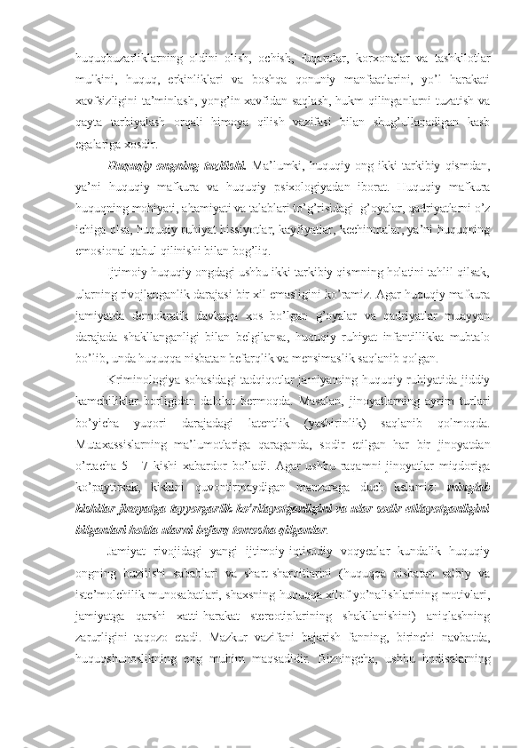 huquqbuzarliklarning   oldini   olish,   ochish,   fuqarolar,   korxonalar   va   tashkilotlar
mulkini,   huquq,   erkinliklari   va   boshqa   qonuniy   manfaatlarini,   yo’l   harakati
xavfsizligini ta’minlash, yong’in xavfidan saqlash, hukm qilinganlarni tuzatish va
qayta   tarbiyalash   orqali   himoya   qilish   vazifasi   bilan   shug’ullanadigan   kasb
egalariga xosdir.
Huquqiy   ongning   tuzilishi.   Ma’lumki,   huquqiy   ong   ikki   tarkibiy   qismdan,
ya’ni   huquqiy   mafkura   va   huquqiy   psixologiyadan   iborat.   Huquqiy   mafkura
huquqning mohiyati, ahamiyati va talablari to’g’risidagi  g’oyalar, qadriyatlarni o’z
ichiga olsa, huquqiy ruhiyat hissiyotlar, kayfiyatlar, kechinmalar, ya’ni huquqning
emosional qabul qilinishi bilan bog’liq. 
Ijtimoiy huquqiy ongdagi ushbu ikki tarkibiy qismning holatini tahlil qilsak,
ularning rivojlanganlik darajasi bir xil emasligini ko’ramiz. Agar huquqiy mafkura
jamiyatda   demokratik   davlatga   xos   bo’lgan   g’oyalar   va   qadriyatlar   muayyan
darajada   shakllanganligi   bilan   belgilansa,   huquqiy   ruhiyat   infantillikka   mubtalo
bo’lib, unda huquqqa nisbatan befarqlik va mensimaslik saqlanib qolgan. 
Kriminologiya sohasidagi tadqiqotlar jamiyatning huquqiy ruhiyatida jiddiy
kamchiliklar   borligidan   dalolat   bermoqda.   Masalan,   jinoyatlarning   ayrim   turlari
bo’yicha   yuqori   darajadagi   latentlik   (yashirinlik)   saqlanib   qolmoqda.
Mutaxassislarning   ma’lumotlariga   qaraganda,   sodir   etilgan   har   bir   jinoyatdan
o’rtacha   5   -   7   kishi   xabardor   bo’ladi.   Agar   ushbu   raqamni   jinoyatlar   miqdoriga
ko’paytirsak,   kishini   quvontirmaydigan   manzaraga   duch   kelamiz:   minglab
kishilar jinoyatga tayyorgarlik ko’rilayotganligini va ular sodir etilayotganligini
bilganlari holda ularni befarq tomosha qilganlar . 
Jamiyat   rivojidagi   yangi   ijtimoiy-iqtisodiy   voqyealar   kundalik   huquqiy
ongning   buzilishi   sabablari   va   shart-sharoitlarini   (huquqqa   nisbatan   salbiy   va
iste’molchilik munosabatlari, shaxsning huquqqa xilof yo’nalishlarining motivlari,
jamiyatga   qarshi   xatti-harakat   stereotiplarining   shakllanishini)   aniqlashning
zarurligini   taqozo   etadi.   Mazkur   vazifani   bajarish   fanning,   birinchi   navbatda,
huquqshunoslikning   eng   muhim   maqsadidir.   Bizningcha,   ushbu   hodisalarning 