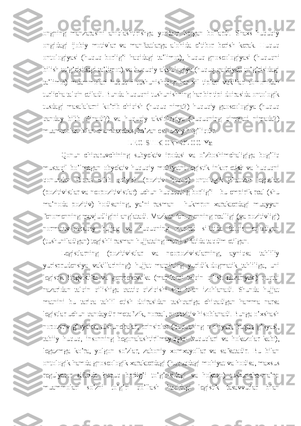 ongning   manzarasini   aniqlashtirishga   yordam   bergan   bo’lardi.   Shaxs   huquqiy
ongidagi   ijobiy   motivlar   va   manfaatlarga   alohida   e’tibor   berish   kerak.   Huquq
ontologiyasi   (huquq   borlig’i   haqidagi   ta’limot),   huquq   gnoseologiyasi   (huquqni
bilish to’g’risidagi ta’limot) va huquqiy aksiologiya (huquq qadriyati to’g’risidagi
ta’limot)   muammolari   huquqni   tushunishning   har   xil   tiplari   vakillari   tomonidan
turlicha talqin etiladi. Bunda huquqni tushunishning har bir tipi doirasida ontologik
tusdagi   masalalarni   ko’rib   chiqish   (huquq   nima?)   huquqiy   gaoseologiya   (huquq
qanday   bilib   olinadi?)   va   huquqiy   aksiologiya   (huquqning   qimmati   nimada?)
muammolari bilan chambarchas, ba’zan esa uzviy bog’liqdir.
LEGISTIK ONTOLOGIYa
Qonun   chiqaruvchining   subyektiv   irodasi   va   o’zboshimchaligiga   bog’liq
mustaqil   bo’lmagan   obyektiv   huquqiy   mohiyatni   legistik   inkor   etish   va   huquqni
qonundan   iborat   qilib   qo’yish   (pozitiv   huquq)   ontologik   jihatdan   legistlar
(pozitivistlar va neopozitivistlar) uchun huquqning borlig’i - bu empirik real  (shu
ma’noda   pozitiv)   hodisaning,   ya’ni   rasman   -   hukmron   xarakterdagi   muayyan
fenomenning mavjudligini anglatadi. Mazkur fenomenning realligi (va pozitivligi)
normatav-huquqiy   hujjag   va   huquqning   manbai   sifatida   talqin   etiladigan
(tushuniladigan) tegishli rasman hujjataing matni sifatida taqdim etilgan.
Legistlarning   (pozitivistlar   va   neopozivistlarning,   ayniqsa   tahliliy
yurisprudensiya   vakillarining)   hujjat   matnining   yuridik-dogmatik   tahliliga,   uni
legistik   lingvistika   va   germenevtika   (matnlarni   talqin   qilish   nazariyasi)   nuqtai
nazaridan   talqin   qilishiga   qattiq   qiziqishi   shu   bilan   izohlanadi.   Shunda   hujjat
matnini   bu   tariqa   tahlil   etish   doirasidan   tashqariga   chiqadigan   hamma   narsa
legistlar uchun qandaydir metafizik, noreal, nopozitiv hisoblanadi. Bunga o’xshash
nopozitiv   g’oyalar,   tushunchalar,   prinsiplar   (huquqning   mohiyati,   huquq   g’oyasi,
tabiiy   huquq,   insonning   begonalashtirilmaydigan   huquqlari   va   hokazolar   kabi),
legazmga   ko’ra,   yolgon   so’zlar,   zaboniy   xomxayollar   va   safsatadir.   Bu   bilan
ontologik hamda gnoseologik xarakterdagi (huquqdagi mohiyat va hodisa, maxsus
regulyator   sifatida   huquq   borlig’i   to’g’risidagi   va   hokazo)   tushuncha-ma’no
muammolari   so’zni   to’g’ri   qo’llash   haqidagi   legistik   tasavvurlar   bilan 