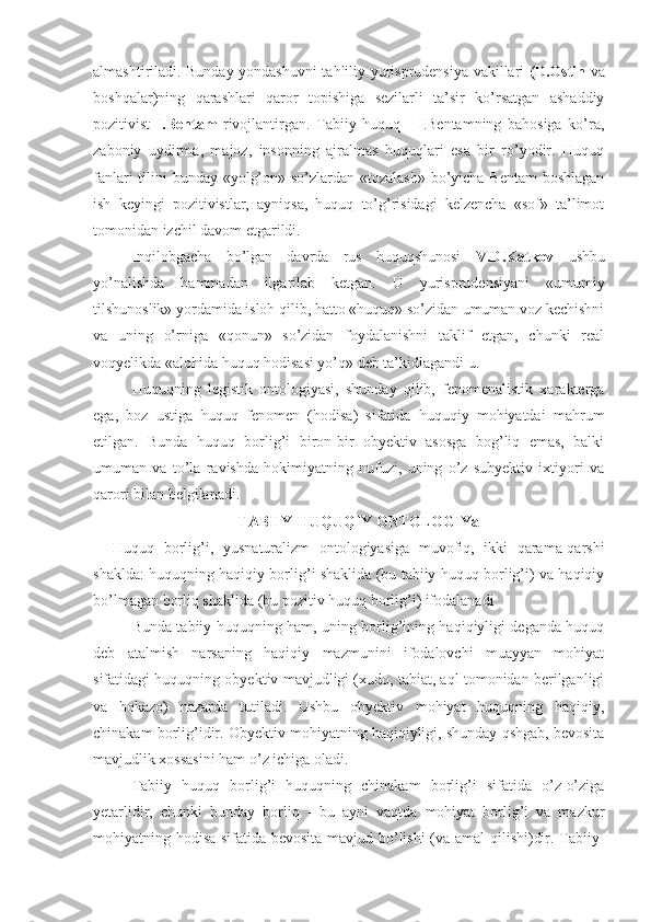 almashtiriladi. Bunday yondashuvni tahliliy yurisprudensiya vakillari   (D.Ostin   va
boshqalar)ning   qarashlari   qaror   topishiga   sezilarli   ta’sir   ko’rsatgan   ashaddiy
pozitivist   I.Bentam   rivojlantirgan.   Tabiiy   huquq   -   I.Bentamning   bahosiga   ko’ra,
zaboniy   uydirma,   majoz,   insonning   ajralmas   huquqlari   esa   bir   ro’yodir.   Huquq
fanlari  tilini bunday «yolg’on» so’zlardan «tozalash»  bo’yicha Bentam  boshlagan
ish   keyingi   pozitivistlar,   ayniqsa,   huquq   to’g’risidagi   kelzencha   «sof»   ta’limot
tomonidan izchil davom etgarildi.
Inqilobgacha   bo’lgan   davrda   rus   huquqshunosi   V.D.Katkov   ushbu
yo’nalishda   hammadan   ilgarilab   ketgan.   U   yurisprudensiyani   «umumiy
tilshunoslik» yordamida isloh qilib, hatto «huquq» so’zidan umuman voz kechishni
va   uning   o’rniga   «qonun»   so’zidan   foydalanishni   taklif   etgan,   chunki   real
voqyelikda «alohida huquq hodisasi yo’q» deb ta’kidlagandi u.
Huquqning   legistik   ontologiyasi,   shunday   qilib,   fenomenalistik   xarakterga
ega,   boz   ustiga   huquq   fenomen   (hodisa)   sifatida   huquqiy   mohiyatdai   mahrum
etilgan.   Bunda   huquq   borlig’i   biron-bir   obyektiv   asosga   bog’liq   emas,   balki
umuman   va   to’la   ravishda   hokimiyatning   nufuzi,   uning   o’z   subyektiv   ixtiyori   va
qarori bilan belgilanadi.
TABIIY-HUQUQIY ONTOLOGIYa
Huquq   borlig’i,   yusnaturalizm   ontologiyasiga   muvofiq,   ikki   qarama-qarshi
shaklda: huquqning haqiqiy borlig’i shaklida (bu tabiiy huquq borlig’i) va haqiqiy
bo’lmagan borliq shaklida (bu pozitiv huquq borlig’i) ifodalanadi
Bunda tabiiy huquqning ham, uning borlig’ining haqiqiyligi deganda huquq
deb   atalmish   narsaning   haqiqiy   mazmunini   ifodalovchi   muayyan   mohiyat
sifatidagi huquqning obyektiv mavjudligi (xudo, tabiat, aql tomonidan berilganligi
va   hokazo)   nazarda   tutiladi.   Ushbu   obyektiv   mohiyat   huquqning   haqiqiy,
chinakam borlig’idir. Obyektiv mohiyatning haqiqiyligi, shunday qshgab, bevosita
mavjudlik xossasini ham o’z ichiga oladi.
Tabiiy   huquq   borlig’i   huquqning   chinakam   borlig’i   sifatida   o’z-o’ziga
yetarlidir,   chunki   bunday   borliq   -   bu   ayni   vaqtda   mohiyat   borlig’i   va   mazkur
mohiyatning hodisa sifatida bevosita mavjud bo’lishi (va amal qilishi)dir. Tabiiy- 