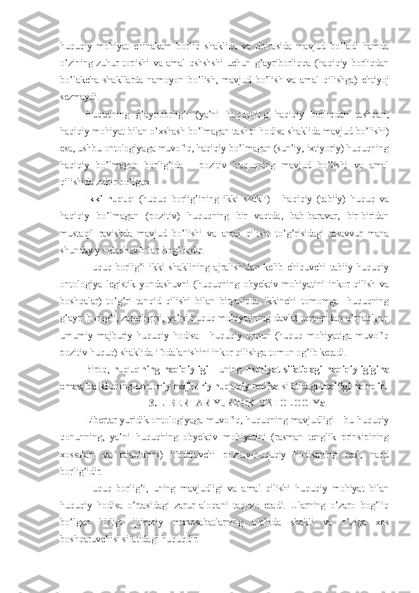 huquqiy   mohiyat   chinakam   borliq   shaklida   va   doirasida   mavjud   bo’ladi   hamda
o’zining   zuhur   topishi   va   amal   qshshshi   uchun   g’ayriborliqqa   (haqiqiy   borliqdan
bo’lakcha   shakllarda   namoyon   bo’lish,   mavjud   bo’lish   va   amal   qilishga)   ehtiyoj
sezmaydi.
Huquqning   g’ayriborlig’i   (ya’ni   huquqning   haqiqiy   borliqdan   tashqari,
haqiqiy mohiyat bilan o’xshash bo’lmagan tashqi hodisa shaklida mavjud bo’lishi)
esa, ushbu ontologiyaga muvofiq, haqiqiy bo’lmagan (sun’iy, ixtiyoriy) huquqning
haqiqiy   bo’lmagan   borlig’ida   -   pozitiv   huquqning   mavjud   bo’lishi   va   amal
qilishida zohir bo’lgan.
Ikki   huquq   (huquq   borlig’ining   ikki   shakli)   -   haqiqiy   (tabiiy)   huquq   va
haqiqiy   bo’lmagan   (pozitiv)   huquqning   bir   vaqtda,   bab-baravar,   bir-biridan
mustaqil   ravishda   mavjud   bo’lishi   va   amal   qilishi   to’g’risidagi   tasavvur   mana
shunday yondashuv bilan bog’liqdir.
Huquq   borlig’i   ikki   shaklining   ajralishidan   kelib   chiquvchi   tabiiy   huquqiy
ontologiya   legistik   yondashuvni   (huquqning   obyektiv   mohiyatini   inkor   qilish   va
boshqalar)   to’g’ri   tanqid   qilishi   bilan   birgaliqda   ikkinchi   tomomga   -huquqning
g’ayri borlig’i, zarurligini, ya’ni huquq mohiyatining davlat tomonidan o’rnatilgan
umumiy   majburiy   huquqiy   hodisa   -   huquqiy   qonun   (huquq   mohiyatiga   muvofiq
pozitiv huquq) shaklida ifodalanishini inkor qilishga tomon og’ib ketadi.
Biroq,   huquqning   haqiqiyligi   -   uning   mohiyat   sifatidagi   haqiqiyligigina
emas, balki  uning  umumiy majburiy huquqiy hodisa  sifatidagi  realligi hamdir.
3. LIBERTAR-YuRIDIK ONTOLOGIYa
Libertar-yuridik ontologiyaga muvofiq, huquqning mavjudligi - bu huquqiy
qonunning,   ya’ni   huquqning   obyektiv   mohiyatini   (rasman   tenglik   prinsipining
xossalari   va   talablarini)   ifodalovchi   pozitiv-huquqiy   hodisaning   real,   naqd
borlig’idir.
Huquq   borlig’i,   uning   mavjudligi   va   amal   qilishi   huquqiy   mohiyat   bilan
huquqiy   hodisa   o’rtasidagi   zarur   aloqani   taqozo   etadi.   Ularning   o’zaro   bog’liq
bo’lgan   birligi   ijtimoiy   munosabatlarning   alohida   shakli   va   o’ziga   xos
boshqaruvchisi sifatidagi huquqdir. 