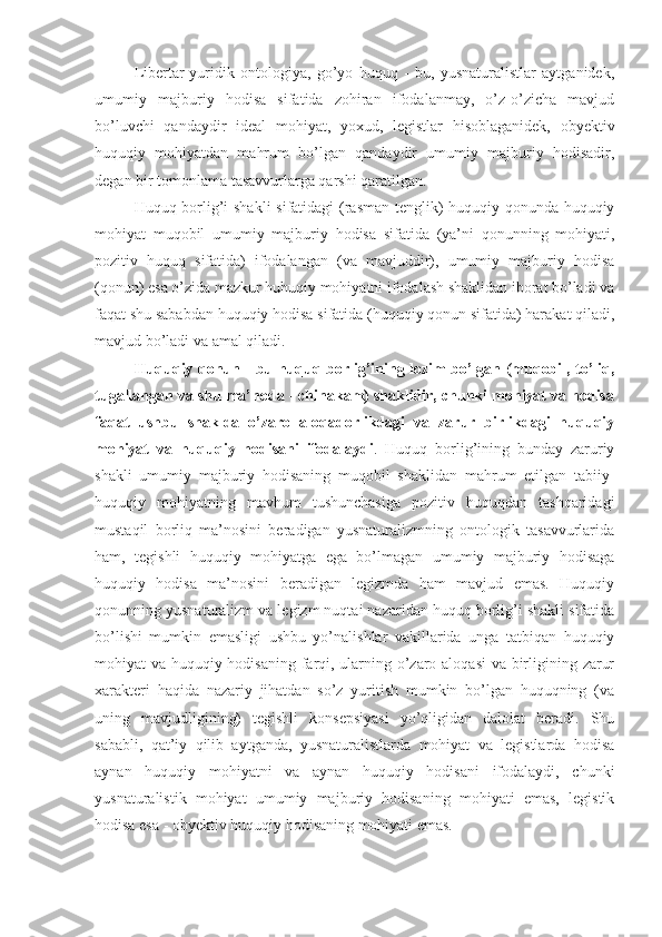 Libertar-yuridik   ontologiya,   go’yo   huquq   -   bu,   yusnaturalistlar   aytganidek,
umumiy   majburiy   hodisa   sifatida   zohiran   ifodalanmay,   o’z-o’zicha   mavjud
bo’luvchi   qandaydir   ideal   mohiyat,   yoxud,   legistlar   hisoblaganidek,   obyektiv
huquqiy   mohiyatdan   mahrum   bo’lgan   qandaydir   umumiy   majburiy   hodisadir,
degan bir tomonlama tasavvurlarga qarshi qaratilgan.
Huquq borlig’i shakli sifatidagi (rasman tenglik) huquqiy qonunda huquqiy
mohiyat   muqobil   umumiy   majburiy   hodisa   sifatida   (ya’ni   qonunning   mohiyati,
pozitiv   huquq   sifatida)   ifodalangan   (va   mavjuddir),   umumiy   majburiy   hodisa
(qonun) esa o’zida mazkur huhuqiy mohiyatni ifodalash shaklidan iborat bo’ladi va
faqat shu sababdan huquqiy hodisa sifatida (huquqiy qonun sifatida) harakat qiladi,
mavjud bo’ladi va amal qiladi.
Huquqiy   qonun   -   bu huquq borlig’ining lozim bo’lgan (muqobil, to’liq,
tugallangan va shu ma’noda - chinakam) shaklidir, chunki mohiyat va hodisa
faqat   ushbu   shaklda   o’zaro   aloqadorlikdagi   va   zarur   birlikdagi   huquqiy
mohiyat   va   huquqiy   hodisani   ifodalaydi .   Huquq   borlig’ining   bunday   zaruriy
shakli   umumiy   majburiy   hodisaning   muqobil   shaklidan   mahrum   etilgan   tabiiy-
huquqiy   mohiyatning   mavhum   tushunchasiga   pozitiv   huquqdan   tashqaridagi
mustaqil   borliq   ma’nosini   beradigan   yusnaturalizmning   ontologik   tasavvurlarida
ham,   tegishli   huquqiy   mohiyatga   ega   bo’lmagan   umumiy   majburiy   hodisaga
huquqiy   hodisa   ma’nosini   beradigan   legizmda   ham   mavjud   emas.   Huquqiy
qonunning yusnaturalizm va legizm nuqtai nazaridan huquq borlig’i shakli sifatida
bo’lishi   mumkin   emasligi   ushbu   yo’nalishlar   vakillarida   unga   tatbiqan   huquqiy
mohiyat va huquqiy hodisaning farqi, ularning o’zaro aloqasi  va birligining zarur
xarakteri   haqida   nazariy   jihatdan   so’z   yuritish   mumkin   bo’lgan   huquqning   (va
uning   mavjudligining)   tegishli   konsepsiyasi   yo’qligidan   dalolat   beradi.   Shu
sababli,   qat’iy   qilib   aytganda,   yusnaturalistlarda   mohiyat   va   legistlarda   hodisa
aynan   huquqiy   mohiyatni   va   aynan   huquqiy   hodisani   ifodalaydi,   chunki
yusnaturalistik   mohiyat   umumiy   majburiy   hodisaning   mohiyati   emas,   legistik
hodisa esa - obyektiv huquqiy hodisaning mohiyati emas. 