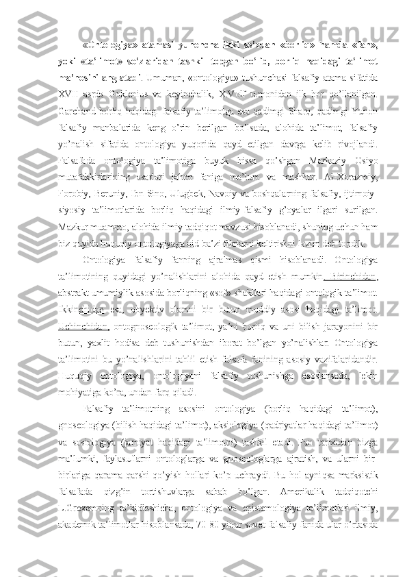 «Ontologiya»   atamasi   yunoncha   ikki   so’zdan   «borliq»   hamda   «fan»,
yoki   «ta’limot»   so’zlaridan   tashkil   topgan   bo’lib,   borliq   haqidagi   ta’limot
ma’nosini   anglatadi .   Umuman,   «ontologiya»   tushunchasi   falsafiy   atama   sifatida
XVII   asrda   Goklenius   va   keyinchalik,   X.Volf   tomonidan   ilk   bor   qo’llanilgan.
Garchand   borliq   haqidagi   falsafiy   ta’limotga   esa   qadimgi   Sharq,   qadimgi   Yunon
falsafiy   manbalarida   keng   o’rin   berilgan   bo’lsada,   alohida   ta’limot,   falsafiy
yo’nalish   sifatida   ontologiya   yuqorida   qayd   etilgan   davrga   kelib   rivojlandi.
Falsafada   ontologiya   ta’limotiga   buyuk   hissa   qo’shgan   Markaziy   Osiyo
mutafakkirlarining   asarlari   jahon   faniga   ma’lum   va   mashhur.   Al-Xorazmiy,
Forobiy, Beruniy, Ibn Sino, Ulugbek, Navoiy va boshqalarning falsafiy, ijtimoiy-
siyosiy   ta’limotlarida   borliq   haqidagi   ilmiy-falsafiy   g’oyalar   ilgari   surilgan.
Mazkur muammo, alohida ilmiy tadqiqot mavzusi hisoblanadi, shuning uchun ham
biz quyida huquqiy ontologiyaga oid ba’zi fikrlarni keltirishni lozim deb topdik.
Ontologiya   falsafiy   fanning   ajralmas   qismi   hisoblanadi.   Ontologiya
ta’limotining   quyidagi   yo’nalishlarini   alohida   qayd   etish   mumkin .   Birinchidan ,
abstrakt umumiylik asosida borliqning «sof» shakllari haqidagi ontologik ta’limot.
Ikkinchidan   esa,   obyektiv   olamni   bir   butun   moddiy   asosi   haqidagi   ta’limot.
Uchinchidan,   ontognoseologik   ta’limot,   ya’ni   borliq   va   uni   bilish   jarayonini   bir
butun,   yaxlit   hodisa   deb   tushunishdan   iborat   bo’lgan   yo’nalishlar.   Ontologiya
ta’limotini   bu   yo’nalishlarini   tahlil   etish   falsafa   fanining   asosiy   vazifalaridandir.
Huquqiy   ontologiya,   ontologiyani   falsafiy   tushunishga   asoslansada,   lekin
mohiyatiga ko’ra, undan farq qiladi.
Falsafiy   ta’limotning   asosini   ontologiya   (borliq   haqidagi   ta’limot),
gnoseologiya (bilish haqidagi ta’limot), aksiologiya ( q adriyatlar haqidagi ta’limot)
va   sosiologiya   (jamiyat   haqidagi   ta’limotni)   tashkil   etadi.   Fan   tarixidan   bizga
ma’lumki,   faylasuflarni   ontologlarga   va   gnoseologlarga   ajratish,   va   ularni   bir-
birlariga   qarama-qarshi   qo’ yish   hollari   ko’p   uchraydi.   Bu   hol   ayni q sa   marksistik
falsafada   q iz g’ in   tortishuvlarga   sabab   bo’lgan.   Amerikalik   tadqiqotchi
L.Grexemning   ta’kidlashicha,   ontologiya   va   epistemologiya   ta’limotlari   ilmiy,
akademik ta’limotlar hisoblansada, 70-80 yillar sovet falsafiy fanida ular o’rtasida 