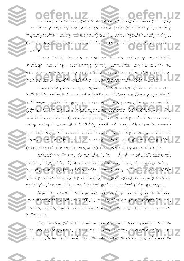 Libertar-yuridik ontologiyaga ko’ra, rasman tenglik (ya’ni huquqiy mohiyat)
-   bu   umumiy   majburiy   pozitiv-huquqiy   hodisa   (qonun)ning   mohiyati,   umumiy
majburiy pozitiv-huquqiy hodisa (qonun) esa - bu ushbu obyektiv huquqiy mohiyat
(rasman   tenglik)   namoyon   bo’lishi,   ifodalanishi   va   aniqlashtirilishining   davlat
shaklidir.
Huquq   borlig’i   huquqiy   mohiyat   va   huquqiy   hodisaning   zarur   birligi
sifatidagi   huquqning,   odamlarning   ijtimoiy   turmushida   tenglik,   erkinlik   va
adolatning umumiy majburiy shakli sifatidagi huquqning botinan o’zaro bog’liq va
bir-birini taqozo etuvchi xossalari hamda tavsiflari majmuini o’z ichiga oladi.
Huquq tarixiydir va uning mavjudligi ijtimoiy-tarixiy tajriba orqali namoyon
bo’ladi.   Shu   ma’noda   huquq   aprior   (tarjibaga,   faktlarga   asoslanmagan,   tajribada
ko’rilmagan,   tekshirilmagan,   tajribadan   qat’i   nazar)   emas,   balki   aposteriordir
(tajriba   va   faktlarga   asoslangan,   tajriba   va   faktlardan   kelib   chiqadigan).   Shu
sababli   huquq   tabiatini   (huquq   borlig’ining   ijtimoiy-tarixiy   ma’nosi   va   mazmuni,
uning   mohiyati   va   mavjud   bo’lishi),   garchi   aql   ham,   tabiat   ham   huquqning
genezisi,   rivojlanishi   va   amal   qilishi   bilan   bog’liq   tarixiy   jarayonda   muhim   rol
o’ynasa   ham,   na   tabiat   huquqi   (huquqning   tabiiy   mavjudligi),   na   aqlning   tabiati
(huquqning sof aqldan aprior mavjudligi) bilan aralashtirib yubormaslik kerak.
Aristotelning   “inson,   o’z   tabiatiga   ko’ra,   -   siyosiy   mavjudot”,   (Aristotel,
Politika,   1.1,9,1253a,   16)   degan   qoidasiga   o’xshatib,   inson,   o’z   tabiatiga   ko’ra,   -
huquqiy   mavjudot,   deb   aytish   mumkin.   Biroq   bunday   mulohazalar   aslo   kishilar
ijtimoiy   turmushining   siyosiy   va   huquqiy   mohiyati,   siyosiy   va   huquqiy   shakllari
apriorligini, insonga tabiat tomonidan berilganligani, tug’maligini anglatmaydi.
Agar inson, Russo hisoblaganidek, erkin tug’ilganida edi 1
  (odamlar tabiatan
erkin   va   teng   bo’lishlari   kerak   edi),   hyech   qayerda   asoratga   solinmagan   bo’lardi,
erkinlik,   tenglik,   huquq,   adolat   masalasida   insoniyatning   hyech   bir   muammosi
bo’lmas edi.
Gap   harakat   yo’nalishi   butunlay   qarama-qarshi   ekanligidadir:   inson   va
insoniyat   erkinlik,   huquq,   tenglik,   adolat   mavjud   emasligi   vaziyati   tufayli   ular
tomon rivojlanadi. So’z faqat inson (va butun-butun xalqklar) o’z (intellektual va 