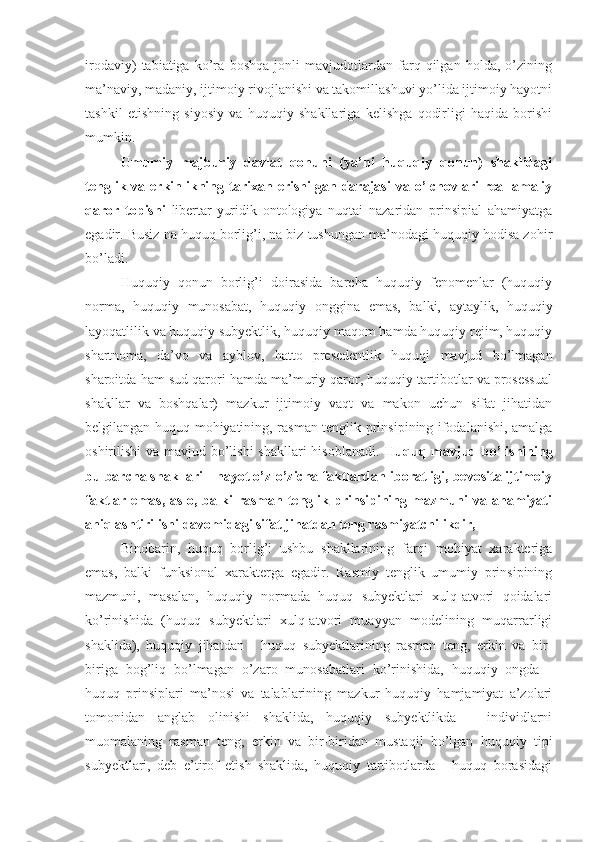 irodaviy)   tabiatiga   ko’ra   boshqa   jonli   mavjudotlardan   farq   qilgan   holda,   o’zining
ma’naviy, madaniy, ijtimoiy rivojlanishi va takomillashuvi yo’lida ijtimoiy hayotni
tashkil   etishning   siyosiy   va   huquqiy   shakllariga   kelishga   qodirligi   haqida   borishi
mumkin.
Umumiy   majburiy   davlat   qonuni   (ya’ni   huquqiy   qonun)   shaklidagi
tenglik  va  erkinlikning  tarixan  erishilgan  darajasi   va  o’lchovlari  real-amaliy
qaror   topishi   libertar-yuridik   ontologiya   nuqtai   nazaridan   prinsipial   ahamiyatga
egadir. Busiz na huquq borlig’i, na biz tushungan ma’nodagi huquqiy hodisa zohir
bo’ladi.
Huquqiy   qonun   borlig’i   doirasida   barcha   huquqiy   fenomenlar   (huquqiy
norma,   huquqiy   munosabat,   huquqiy   onggina   emas,   balki,   aytaylik,   huquqiy
layoqatlilik va huquqiy subyektlik, huquqiy maqom hamda huquqiy rejim, huquqiy
shartnoma,   da’vo   va   ayblov,   hatto   presedentlik   huquqi   mavjud   bo’lmagan
sharoitda ham sud qarori hamda ma’muriy qaror, huquqiy tartibotlar va prosessual
shakllar   va   boshqalar)   mazkur   ijtimoiy   vaqt   va   makon   uchun   sifat   jihatidan
belgilangan huquq mohiyatining, rasman tenglik prinsipining ifodalanishi, amalga
oshirilishi va mavjud bo’lishi  shakllari  hisoblanadi.   Huquq mavjud bo’lishining
bu barcha shakllari - hayot o’z-o’zicha faktlardan iboratligi, bevosita ijtimoiy
faktlar   emas,   aslo,   balki   rasman   tenglik   prinsipining   mazmuni   va   ahamiyati
aniqlashtirilishi davomidagi sifat jihatdan teng rasmiyatchilikdir,
Binobarin,   huquq   borlig’i   ushbu   shakllarining   farqi   mohiyat   xarakteriga
emas,   balki   funksional   xarakterga   egadir.   Rasmiy   tenglik   umumiy   prinsipining
mazmuni,   masalan,   huquqiy   normada   huquq   subyektlari   xulq-atvori   qoidalari
ko’rinishida   (huquq   subyektlari   xulq-atvori   muayyan   modelining   muqarrarligi
shaklida),   huquqiy   jihatdan   -   huquq   subyektlarining   rasman   teng,   erkin   va   bir-
biriga   bog’liq   bo’lmagan   o’zaro   munosabatlari   ko’rinishida,   huquqiy   ongda   -
huquq   prinsiplari   ma’nosi   va   talablarining   mazkur   huquqiy   hamjamiyat   a’zolari
tomonidan   anglab   olinishi   shaklida,   huquqiy   subyektlikda   -   individlarni
muomalaning   rasman   teng,   erkin   va   bir-biridan   mustaqil   bo’lgan   huquqiy   tipi
subyektlari,   deb   e’tirof   etish   shaklida,   huquqiy   tartibotlarda   -   huquq   borasidagi 