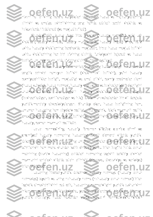 nizoni   hal   qilishnig   barcha   subyektlari   tomonidan   huquq   va   majburiyatlarning
olinishi   va   amalga   oshirilishining   teng   hamda   adolatli   tartibi   shaklida   va
hokazolarda ifodalanadi (va mavjud bo’ladi).
Shunday   qilib,   huquq   faqat   bitta   shaklda   (huquqiy   normada)   yoki   uch
shaklda   (huquqiy   normada,   huquqiy   munosabatda,   huquqiy   ongda)   emas,   balki
ushbu   huquqiy   shakllarning   barchasida   mavjuddir,   biroq   huquq   mavjud   bo’lishi
ushbu   shakllarining   har   biri   o’zining   alohida   funksiyasini   bajaradi   va   huquq
borlig’i umumiy mazmunida o’zining alohida o’rnini egallaydi.
Bunda   barcha   huquqiy   fenomenlar,   huquqning   butun   borlig’i   -   bu   rasman
tenglik   prinsipi   namoyon   bo’lishi   (shakl   hosil   bo’lishi),   ya’ni   huquqiy
rasmiyatchiliklar   borlig’i,   mavjudligi   va   amal   qilishi,   rasmiy   predmetlar   olami
(huquq subyekti, huquq normasi, huquqiy munosabat va boshqalar kabi) ekanligini
unutmaslik   kerak.   Ular   tegishli   huquqiy   shakllarda   zuhur   topadigan
(boshqariladigan,  tasniflanadigan  va  h.k.)   faktik  munosabatlardan  bir   xil  darajada
yuridik-mantiqiy   abstraksiyalangan.   Shunday   ekan,   huquq   borlig’ining   ham,
umuman   huquqning   ham   obyektiv   realligi,   -   bu   empirik,   faktik-mazmunli   reallik
emas, balki huquqiy shakl mavjud bo’lishi va amal qilishining realligidir, rasman-
huquqiy, rasman-mazmunli reallikdir.
Huquq   normasining   huquqiy   fenomen   sifatida   alohida   o’rni   va
ahamiyati   huquqiy   normaning   huquqning   tizimli   elementi   sifatida   yuridik-
doktrinal   talqin   qilinishi   (huquqning   umuman   normalar   tizimi   sifatida   doktrinal
ta’riflanishi   ham   mana   shundan   kelib   chiqadi)   va   bu   bilan   bog’liq   holda   qonun
matnining   (pozitiv   huquqning)   qoidalari   normaning   tegishli   tarkibiy   qismlari
mazmunini   aniqlash   sifatida   talqin   qilinishi   (gipoteza,   dispozisiya   va   sanksiya)
bilan izohlanadi.
Huquqning   libertar-yuridik   doktrinasi   huquqiy   normaga   (huquqiy   qonun
normasiga)   tayanib   va  uning   nohuquqiy  norma  (nohuquqiy  qonun   normasi)   bilan
legistik   almashtirilishini   rad   etib,   huquqning   normativligini   yuridik   tushunishni
inkor   etmaydi   emas,   balki,   aksincha,   yanada   rnvojlantiradi.   Binobarin,   libertar-
yuridik   ontologiya   nuqtai   nazaridan   vazifa   huquqni   normativlashtirishdan 