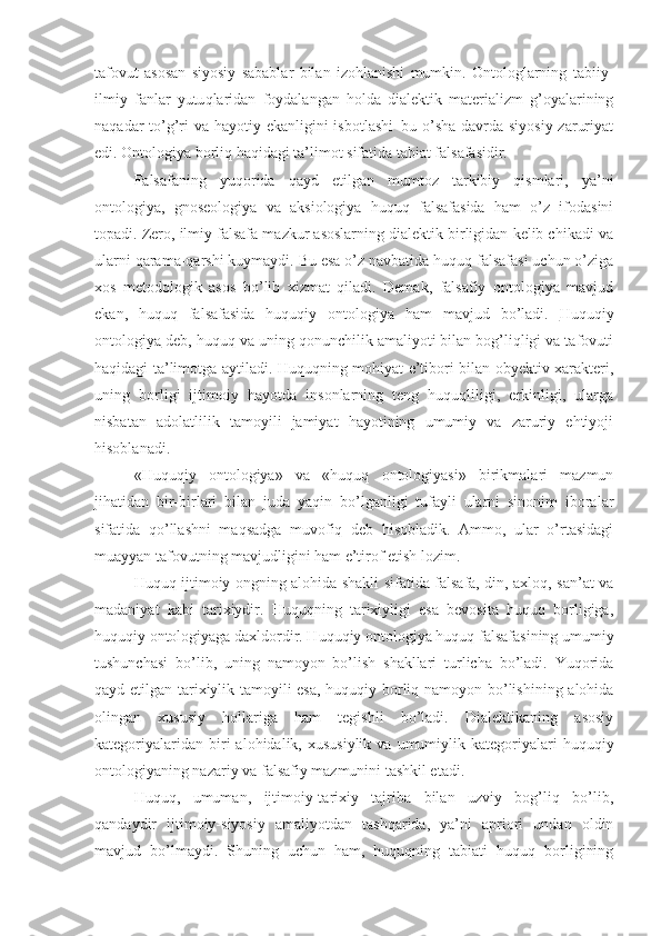 tafovut   asosan   siyosiy   sabablar   bilan   izohlanishi   mumkin.   Ontologlarning   tabiiy-
ilmiy   fanlar   yutu q laridan   foydalangan   holda   dialektik   materializm   g’oyalarining
naqadar to’g’ri va hayotiy ekanligini isbotlashi–bu o’sha davrda siyosiy zaruriyat
edi. Ontologiya borliq haqidagi ta’limot sifatida tabiat falsafasidir.
Falsafaning   yuqorida   qayd   etilgan   mumtoz   tarkibiy   qismlari,   ya’ni
ontologiya,   gnoseologiya   va   aksiologiya   huquq   falsafasida   ham   o’z   ifodasini
topadi. Zero, ilmiy falsafa mazkur asoslarning dialektik birligidan kelib chikadi va
ularni qarama-qarshi kuymaydi. Bu esa o’z navbatida huquq falsafasi uchun o’ziga
xos   metodologik   asos   bo’lib   xizmat   qiladi.   Demak,   falsafiy   ontologiya   mavjud
ekan,   huquq   falsafasida   huquqiy   ontologiya   ham   mavjud   bo’ladi.   Huquqiy
ontologiya  deb, huquq va uning qonunchilik amaliyoti bilan bog’liqligi va tafovuti
haqidagi ta’limotga aytiladi. Huquqning mohiyat e’tibori bilan obyektiv xarakteri,
uning   borligi   ijtimoiy   hayotda   insonlarning   teng   huquqliligi,   erkinligi,   ularga
nisbatan   adolatlilik   tamoyili   jamiyat   hayotining   umumiy   va   zaruriy   ehtiyoji
hisoblanadi.
«Huquqiy   ontologiya»   va   «huquq   ontologiyasi»   birikmalari   mazmun
jihatidan   bir-birlari   bilan   juda   ya q in   bo’lganligi   tufayli   ularni   sinonim   iboralar
sifatida   qo’llashni   maqsadga   muvofiq   deb   hisobladik.   Ammo,   ular   o’rtasidagi
muayyan tafovutning mavjudligini ham e’tirof etish lozim.
Huquq ijtimoiy ongning alohida shakli sifatida falsafa, din, axloq, san’at va
madaniyat   kabi   tarixiydir.   Huquqning   tarixiyligi   esa   bevosita   huquq   borligiga,
huquqiy ontologiyaga daxldordir. Huquqiy ontologiya huquq falsafasining umumiy
tushunchasi   bo’lib,   uning   namoyon   bo’lish   shakllari   turlicha   bo’ladi.   Yuqorida
qayd etilgan tarixiylik tamoyili esa, huquqiy borliq namoyon bo’lishining alohida
olingan   xususiy   hollariga   ham   tegishli   bo’ladi.   Dialektikaning   asosiy
kategoriyalaridan  biri   alohidalik,  xususiylik   va  umumiylik  kategoriyalari   huquqiy
ontologiyaning nazariy va falsafiy mazmunini tashkil etadi. 
Huquq,   umuman,   ijtimoiy-tarixiy   tajriba   bilan   uzviy   bog’liq   bo’lib,
qandaydir   ijtimoiy-siyosiy   amaliyotdan   tashqarida,   ya’ni   apriori   undan   oldin
mavjud   bo’lmaydi.   Shuning   uchun   ham,   huquqning   tabiati   huquq   borligining 