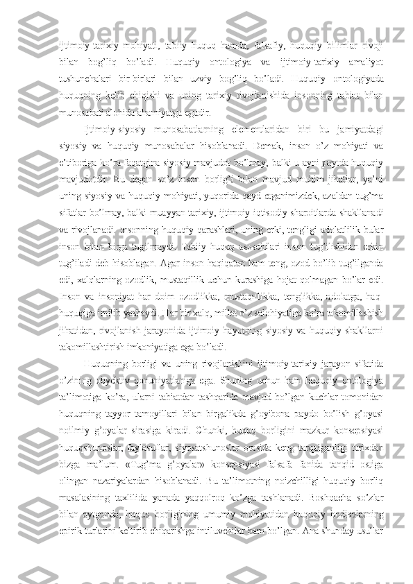 ijtimoiy-tarixiy   mohiyati,   tabiiy   huquq   hamda,   falsafiy,   huquqiy   bilimlar   rivoji
bilan   bog’liq   bo’ladi.   Huquqiy   ontologiya   va   ijtimoiy-tarixiy   amaliyot
tushunchalari   bir-birlari   bilan   uzviy   bog’liq   bo’ladi.   Huquqiy   ontologiyada
huquqning   kelib   chiqishi   va   uning   tarixiy   rivojlanishida   insonning   tabiat   bilan
munosabati alohida ahamiyatga egadir. 
Ijtimoiy-siyosiy   munosabatlarning   elementlaridan   biri   bu   jamiyatdagi
siyosiy   va   huquqiy   munosabalar   hisoblanadi.   Demak,   inson   o’z   mohiyati   va
e’tiboriga ko’ra faqatgina siyosiy mavjudot bo’lmay, balki u ayni paytda huquqiy
mavjudotdir.   Bu   degan   so’z   inson   borlig’i   bilan   mavjud   muhim   jihatlar,   ya’ni
uning  siyosiy   va  huquqiy   mohiyati,   yuqorida   qayd   etganimizdek,   azaldan   tug’ma
sifatlar bo’lmay, balki muayyan tarixiy, ijtimoiy-iqtisodiy sharoitlarda shakllanadi
va rivojlanadi.  Insonning  huquqiy qarashlari, uning erki, tengligi  adolatlilik bular
inson   bilan   birga   tugilmaydi.   Tabiiy   huquq   asoschilari   inson   tug’ilishidan   erkin
tug’iladi deb hisoblagan. Agar inson haqiqatan ham teng, ozod bo’lib tug’ilganda
edi,   xalqlarning   ozodlik,   mustaqillik   uchun   kurashiga   hojat   qolmagan   bo’lar   edi.
Inson   va   insoniyat   har   doim   ozodlikka,   mustaqillikka,   tenglikka,   adolatga,   haq-
huquqiga intilib yashaydi. Har bir xalq, millat o’z salohiyatiga ko’ra takomillashish
jihatidan,   rivojlanish   jarayonida   ijtimoiy   hayotning   siyosiy   va   huquqiy   shakllarni
takomillashtirish imkoniyatiga ega bo’ladi.
Huquqning   borligi   va   uning   rivojlanishini   ijtimoiy-tarixiy   jarayon   sifatida
o’zining   obyektiv   qonuniyatlariga   ega.   Shuning   uchun   ham   huquqiy   ontologiya
ta’limotiga   ko’ra,   ularni   tabiatdan   tashqarida   mavjud   bo’lgan   kuchlar   tomonidan
huquqning   tayyor   tamoyillari   bilan   birgalikda   g’oyibona   paydo   bo’lish   g’oyasi
noilmiy   g’oyalar   sirasiga   kiradi.   Chunki,   huquq   borligini   mazkur   konsepsiyasi
huquqshunoslar,   faylasuflar,   siyosatshunoslar   orasida   keng   tarqalganligi   tarixdan
bizga   ma’lum.   «Tug’ma   g’oyalar»   konsepsiyasi   falsafa   fanida   tanqid   ostiga
olingan   nazariyalardan   hisoblanadi.   Bu   ta’limotning   noizchilligi   huquqiy   borliq
masalasining   taxlilida   yanada   yaqqolroq   ko’zga   tashlanadi.   Boshqacha   so’zlar
bilan   aytganda,   huquq   borligining   umumiy   mohiyatidan   huquqiy   hodisalarning
epirik turlarini keltirib chiqarishga intiluvchilar ham bo’lgan. Ana shunday usullar 