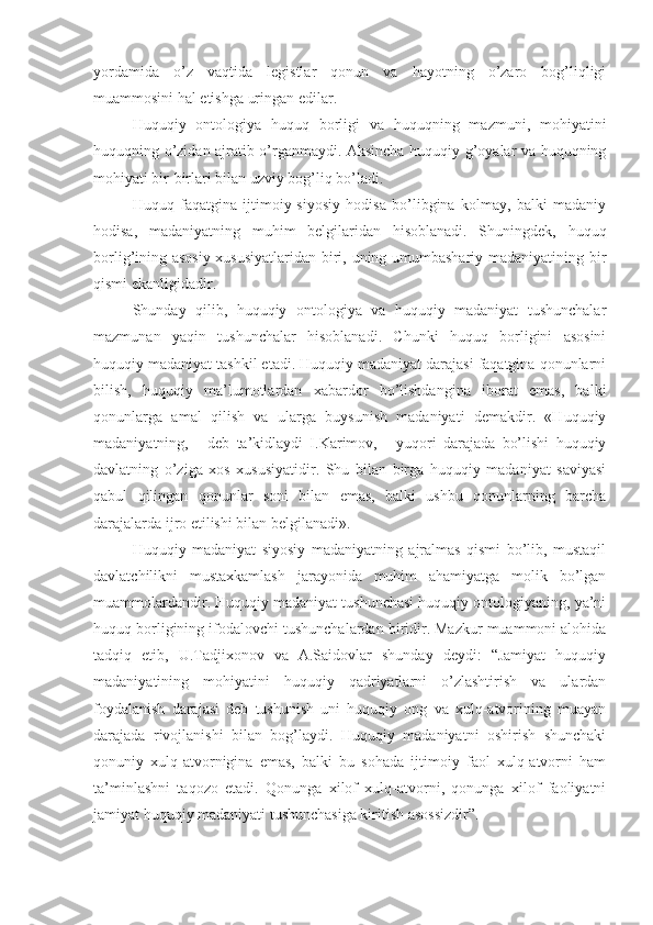 yordamida   o’z   vaqtida   legistlar   qonun   va   hayotning   o’zaro   bog’liqligi
muammosini hal etishga uringan edilar.
Huquqiy   ontologiya   huquq   borligi   va   huquqning   mazmuni,   mohiyatini
huquqning o’zidan ajratib o’rganmaydi. Aksincha huquqiy g’oyalar va huquqning
mohiyati bir-birlari bilan uzviy bog’liq bo’ladi.
Huquq   faqatgina   ijtimoiy-siyosiy   hodisa   bo’libgina   kolmay,   balki   madaniy
hodisa,   madaniyatning   muhim   belgilaridan   hisoblanadi.   Shuningdek,   huquq
borlig’ining asosiy xususiyatlaridan biri, uning umumbashariy madaniyatining bir
qismi ekanligidadir.
Shunday   qilib,   huquqiy   ontologiya   va   huquqiy   madaniyat   tushunchalar
mazmunan   yaqin   tushunchalar   hisoblanadi.   Chunki   huquq   borligini   asosini
huquqiy madaniyat tashkil etadi. Huquqiy madaniyat darajasi faqatgina qonunlarni
bilish,   huquqiy   ma’lumotlardan   xabardor   bo’lishdangina   iborat   emas,   balki
qonunlarga   amal   qilish   va   ularga   buysunish   madaniyati   demakdir.   «Huquqiy
madaniyatning,   -   deb   ta’kidlaydi   I.Karimov,   -   yuqori   darajada   bo’lishi   huquqiy
davlatning   o’ziga   xos   xususiyatidir.   Shu   bilan   birga   huquqiy   madaniyat   saviyasi
qabul   qilingan   qonunlar   soni   bilan   emas,   balki   ushbu   qonunlarning   barcha
darajalarda ijro etilishi bilan belgilanadi».
Huquqiy   madaniyat   siyosiy   madaniyatning   ajralmas   qismi   bo’lib,   mustaqil
davlatchilikni   mustaxkamlash   jarayonida   muhim   ahamiyatga   molik   bo’lgan
muammolardandir. Huquqiy madaniyat tushunchasi huquqiy ontologiyaning, ya’ni
huquq borligining ifodalovchi tushunchalardan biridir. Mazkur muammoni alohida
tadqiq   etib,   U.Tadjixonov   va   A.Saidovlar   shunday   deydi:   “Jamiyat   huquqiy
madaniyatining   mohiyatini   huquqiy   qadriyatlarni   o’zlashtirish   va   ulardan
foydalanish   darajasi   deb   tushunish   uni   huquqiy   ong   va   xulq-atvorining   muayan
darajada   rivojlanishi   bilan   bog’laydi.   Huquqiy   madaniyatni   oshirish   shunchaki
qonuniy   xulq-atvornigina   emas,   balki   bu   sohada   ijtimoiy   faol   xulq-atvorni   ham
ta’minlashni   taqozo   etadi.   Qonunga   xilof   xulq-atvorni,   qonunga   xilof   faoliyatni
jamiyat huquqiy madaniyati tushunchasiga kiritish asossizdir”. 