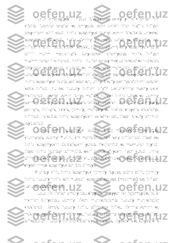 Huquq   ontologiyasi   -   huquq   falsafasining   asosiy   yo’nalishlaridan   biri
sifatida   fuqarolar   tengligi   va   jamiyatda   qaror   topishi   bilan   bog’liq   bo’lgan
jarayonlarni   tahlil   etadi.   Borliq   kategoriyasi   hozirgi   zamon   falsafasida   universal
kategoriya   hisoblanadi.   Borliq   o’zining   bir   nechta   turlari   va   shakllariga   ega
bo’ladi. Shu o’rinda ta’kidlash  kerakki, borliqni  umumfalsafiy kategoriya sifatida
tahlili   muhim   metodologik   dunyoqarash   ahamiyatiga   molik   bo’lgan
muammolardan hisoblanadi. Borliq – bu har qanday mavjud narsalar va hodisalar,
jarayonlar   va   xossalar,   aloqalar   va   munosabatlar   majmuidir.   Borliqni   asosiy
turlaridan   moddiy   va   ma’naviy   borliqni   alohida   turi   ekanligini   qayd   etmoq   joiz.
Borliq kategoriyasi haqida gap ketar ean, uning falsafiy tasnifiga e’tiborni qaratish
kerak   bo’ladi.   Bu   esa   huquqiy   borliqni   to’g’ri   tushunishning   nazariy   asosi
hisoblanadi.   Hozirgi   zamon   faniga   ma’lum   bo’lgan   borliq   turlari   va   ularning
tasnifini   umumiy   tarzda   quyidagicha   izohlash   mumkin.   Borliq   fizik,   ximiyaviy,
geologik,   biologik,   psixik,   ijtimoiy,   ma’naviy   va   boshqa   voqyelik   shakllariga
bo’linadi.   Falsafada   borliq   kategoriyasini   asoschisi   deb,   Gegel   falsafiy   ta’limoti
qayd etiladi.
Holbuki,   borliq   kategoriyasi   qadimgi   Sharq   mutafakkirlari   asarlarida,
shuningdek,   qadimgi   Yunon,   Rim   manbalarida   ham   keng   qo’llaniladi.   Gegel   esa
borliq   kategoriyasini   dialektikasini   yanada   rivojlantirdi   va   mazmunan   boyitdi.
Gegel   borliq   haqidagi   ta’limotida   «sof   borliq»   g’oyasini   ilgari   suradi.   Uning
ta’limotida «sof borliq» tushunchasi shu qadar  q ashsho q  va mav h umki, o q ibatda, u
«hyech nima» kategoriyasidan far q   q ilmaydi.
Shunday   qilib,   borliq   kategoriyasi   ijtimoiy   hayotga   tadbiq   etilib,   ijtimoiy
borliq,   huquqiy   borliq   kabi   mustaqil   kategorial   statusga   (ma q omiga)   ega   bo’lgan
tushunchalarga aylanadi.
Huquq   o’z-o’zidan   amaliyotda,   «hayotda   muayyan   ish   bajarmaydi»,   balki
insonlar   faoliyatida,   ularning   o’zaro   munosabatlarida   huquqiy   munosabatlar
shakllanadi.   Demak,   huquqiy   borliq,   ta’bir   joiz   bo’lsa,   o’zining   zamoni   va
makoniga   ega   bo’ladi.   Kishilar   esa,   huquqiy   borliqning   subyekti   sifatida   faoliyat
k o’ rsatadilar. Huquqiy borliq abstraktlik va konkretlik, obyektivlik va subyektivlik 