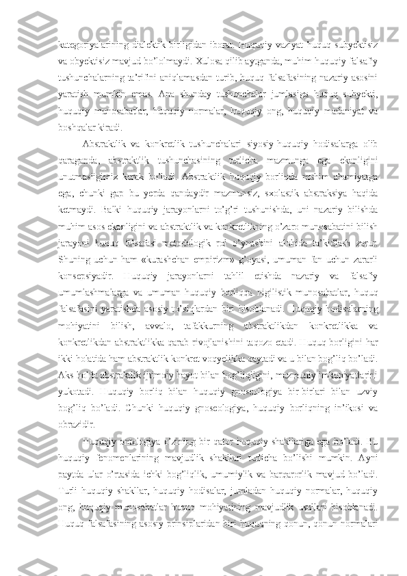 kategoriyalarining   dialektik   birligidan   iborat.   Huquqiy   vaziyat   huquq   subyektisiz
va obyektisiz mavjud b o’ lolmaydi. Xulosa qilib aytganda, muhim huquqiy-falsafiy
tushunchalarning  ta’rifini   aniqlamasdan   turib,  huquq  falsafasining  nazariy  asosini
yaratish   mumkin   emas.   Ana   shunday   tushunchalar   jumlasiga   huquq   subyekti,
huquqiy   munosabatlar,   huquqiy   normalar,   huquqiy   ong,   huquqiy   madaniyat   va
boshqalar kiradi. 
Abstraktlik   va   konkretlik   tushunchalari   siyosiy-huquqiy   hodisalarga   olib
q araganda,   abstraktlik   tushunchasining   turlicha   mazmunga   ega   ekanligini
unutmasligimiz   kerak   bo’ladi.   Abstraktlik   huquqiy   borliqda   muhim   ahamiyatga
ega,   chunki   gap   bu   yerda   qandaydir   mazmunsiz,   sxolastik   abstraksiya   haqida
ketmaydi.   Balki   huquqiy   jarayonlarni   to’g’ri   tushunishda,   uni   nazariy   bilishda
muhim asos ekanligini va abstraktlik va konkretlikning o’zaro munosabatini bilish
jarayoni   huquq   falsafasi   metodologik   rol   o’ ynashini   alohida   ta’kidla sh   zarur .
Shuning   uchun   ham   «k u rashchan   empirizm»   g’oyasi,   umuman   fan   uchun   zararli
konsepsiyadir.   Huquqiy   jarayonlarni   tahlil   etishda   nazariy   va   falsafiy
umumlashmalarga   va   umuman   huquqiy   borliq q a   nigilistik   munosabatlar,   huquq
falsafasini   yaratishda   asosiy   t o’ si q lardan   biri   hisoblanadi.   Huquqiy   hodisalarning
mohiyatini   bilish,   avvalo,   tafakkurning   abstraktlikdan   konkretlikka   va
konkretlikdan  abstraktlikka  qarab  rivojlanishini  taqozo  etadi.  Huquq borligini  har
ikki holatida ham abstraktlik konkret voqyelikka qaytadi va u bilan bog’liq bo’ladi.
Aks holda abstraktlik ijtimoiy hayot bilan bog’liqligini, mazmuniy imkoniyatlarini
yukotadi.   Huquqiy   borliq   bilan   huquqiy   gnoseologiya   bir-birlari   bilan   uzviy
bog’liq   bo’ladi.   Chunki   huquqiy   gnoseologiya,   huquqiy   borliqning   in’ikosi   va
obrazidir. 
Huquqiy   ontologiya   o’zining   bir   qator   huquqiy   shakllariga   ega   bo’ladi.   Bu
huquqiy   fenomenlarining   mavjudlik   shakllari   turlicha   bo’lishi   mumkin.   Ayni
paytda   ular   o’rtasida   ichki   bog’liqlik,   umumiylik   va   barqarorlik   mavjud   bo’ladi.
Turli   huquqiy   shakllar,   huquqiy   hodisalar,   jumladan   huquqiy   normalar,   huquqiy
ong,   huquqiy   munosabatlar   huquq   mohiyatining   mavjudlik   usullari   hisoblanadi.
Huquq falsafasining asosiy prinsiplaridan biri huquqning qonun, qonun normalari 