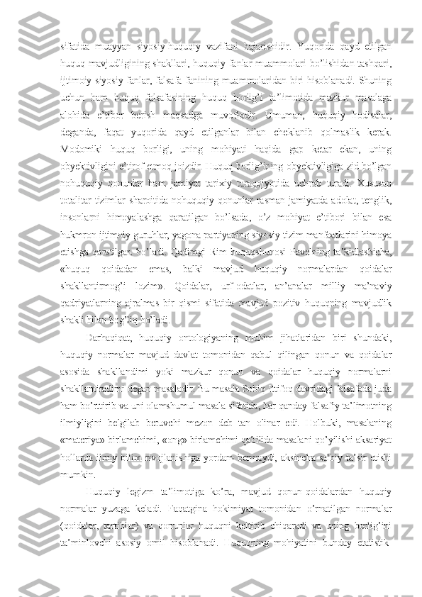 sifatida   muayyan   siyosiy-huquqiy   vazifani   bajarishidir.   Yuqorida   qayd   etilgan
huquq mavjudligining shakllari,  huquqiy fanlar  muammolari  bo’lishidan tashqari,
ijtimoiy-siyosiy fanlar, falsafa fanining muammolaridan biri hisoblanadi. Shuning
uchun   ham   huquq   falsafasining   huquq   borlig’i   ta’limotida   mazkur   masalaga
alohida   e’tibor   berish   maqsadga   muvofiqdir.   Umuman,   huquqiy   hodisalar,
deganda,   faqat   yuqorida   qayd   etilganlar   bilan   cheklanib   q olmaslik   kerak.
Modomiki   huquq   borligi,   uning   mohiyati   haqida   gap   ketar   ekan,   uning
obyektivligini e’tirof etmoq joizdir.  Huquq borlig’ining obyektivligiga zid bo’lgan
nohuquqiy   qonunlar   ham   jamiyat   tarixiy   taraqqiyotida   uchrab   turadi.   Xususan
totalitar  tizimlar   sharoitida  nohuquqiy  qonunlar   rasman   jamiyatda  adolat,  tenglik,
insonlarni   himoyalashga   qaratilgan   bo’lsada,   o’z   mohiyat   e’tibori   bilan   esa
hukmron ijtimoiy guruhlar, yagona partiyaning siyosiy tizim manfaatlarini himoya
etishga   qaratilgan   bo’ladi.   Qadimgi   Rim   huquqshunosi   Pavelning   ta’kidlashicha,
«huquq   qoidadan   emas,   balki   mavjud   huquqiy   normalardan   qoidalar
shakllantirmog’i   lozim».   Qoidalar,   urf-odatlar,   an’analar   milliy   ma’naviy
qadriyatlarning   ajralmas   bir   qismi   sifatida   mavjud   pozitiv   huquqning   mavjudlik
shakli bilan bog’liq bo’ladi.
Darhaqiqat,   huquqiy   ontologiyaning   muhim   jihatlaridan   biri   shundaki,
huquqiy   normalar   mavjud   davlat   tomonidan   qabul   qilingan   qonun   va   qoidalar
asosida   shakllandimi   yoki   mazkur   qonun   va   qoidalar   huquqiy   normalarni
shakllantiradimi degan masaladir. Bu masala Sobiq Ittifoq davridagi falsafada juda
ham bo’rttirib va uni olamshumul masala sifatida, har qanday falsafiy ta’limotning
ilmiyligini   belgilab   beruvchi   mezon   deb   tan   olinar   edi.   Holbuki,   masalaning
«materiya» birlamchimi, «ong» birlamchimi qabilida masalani qo’yilishi aksariyat
hollarda   ilmiy  bilim   rivojlanishiga   yordam   bermaydi,  aksincha  salbiy   ta’sir  etishi
mumkin.
Huquqiy   legizm   ta’limotiga   ko’ra,   mavjud   qonun-qoidalardan   huquqiy
normalar   yuzaga   keladi.   Faqatgina   hokimiyat   tomonidan   o’rnatilgan   normalar
(qoidalar,   tartiblar)   va   qonunlar   huquqni   keltirib   chiqaradi   va   uning   borlig’ini
ta’minlovchi   asosiy   omil   hisoblanadi.   Huquqning   mohiyatini   bunday   etatistik- 