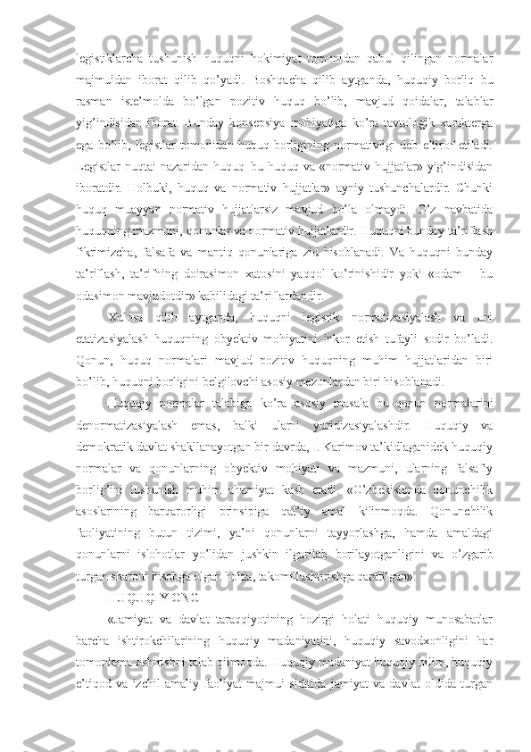 legistiklarcha   tushunish   huquqni   hokimiyat   tomonidan   qabul   qilingan   normalar
majmuidan   iborat   qilib   qo’yadi.   Boshqacha   qilib   aytganda,   huquqiy   borliq   bu
rasman   iste’molda   bo’lgan   pozitiv   huquq   bo’lib,   mavjud   qoidalar,   talablar
yig’indisidan   iborat.   Bunday   konsepsiya   mohiyatiga   ko’ra   tavtologik   xarakterga
ega   bo’lib,   legistlar   tomonidan   huquq   borligining   normativligi   deb   e’tirof   etiladi.
Legistlar  nuqtai  nazaridan  huquq–bu huquq va «normativ hujjatlar» yig’indisidan
iboratdir.   Holbuki,   huquq   va   normativ   hujjatlar»   ayniy   tushunchalardir.   Chunki
huquq   muayyan   normativ   hujjatlarsiz   mavjud   bo’la   olmaydi.   O’z   navbatida
huquqning mazmuni, qonunlar va normativ hujjatlardir. Huquqni bunday ta’riflash
fikrimizcha,   falsafa   va   mantiq   qonunlariga   zid   hisoblanadi.   Va   huquqni   bunday
ta’riflash,   ta’rifning   doirasimon   xatosini   yaqqol   ko’rinishidir   yoki   «odam   –   bu
odasimon mavjudotdir» kabilidagi ta’riflardandir.
Xulosa   qilib   aytganda,   huquqni   legistik   normatizasiyalash   va   uni
etatizasiyalash   huquqning   obyektiv   mohiyatini   inkor   etish   tufayli   sodir   bo’ladi.
Qonun,   huquq   normalari   mavjud   pozitiv   huquqning   muhim   hujjatlaridan   biri
bo’lib, huquqni borligini belgilovchi asosiy mezonlardan biri hisoblanadi.
Huquqiy   normalar   talabiga   ko’ra   asosiy   masala   bu–qonun   normalarini
denormatizasiyalash   emas,   balki   ularni   yuridizasiyalashdir.   Huquqiy   va
demokratik davlat shakllanayotgan bir davrda, I. Karimov ta’kidlaganidek huquqiy
normalar   va   qonunlarning   obyektiv   mohiyati   va   mazmuni,   ularning   falsafiy
borlig’ini   tushunish   muhim   ahamiyat   kasb   etadi.   «O’zbekistonda   qonunchilik
asoslarining   barqarorligi   prinsipiga   qat’iy   amal   kilinmoqda.   Qonunchilik
faoliyatining   butun   tizimi,   ya’ni   qonunlarni   tayyorlashga,   hamda   amaldagi
qonunlarni   islohotlar   yo’lidan   jushkin   ilgarilab   borilayotganligini   va   o’zgarib
turgan sharoiti hisobga olgan holda, takomillashtirishga qaratilgan».
HUQUQIY ONG
«Jamiyat   va   davlat   taraqqiyotining   hozirgi   holati   huquqiy   munosabatlar
barcha   ishtirokchilarining   huquqiy   madaniyatini,   huquqiy   savodxonligini   har
tomonlama oshirishni talab qilmoqda. Huquqiy madaniyat huquqiy bilim, huquqiy
e’tiqod   va   izchil   amaliy   faoliyat   majmui   sifatida   jamiyat   va   davlat   oldida   turgan 