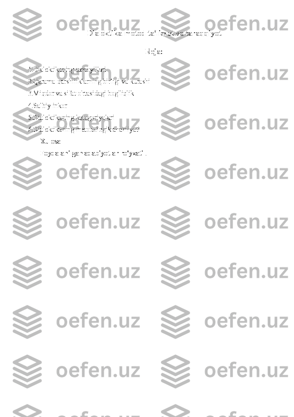 Dialektika-metod ta'limot va taraqqiyot
Reja:
1.Dialektikaning tamoyillari
2.Qarama-qarshiliklarning birligi va kurashi
3.Miqdor va sifat o'rtasidagi bog'liqlik
4.Salbiy inkor
5.Dialektikaning kategoriyalari
6.Dialektikaning metodologik ahamiyati
  Xulosa
Foydalanilgan adabiyotlar ro'yxati  . 