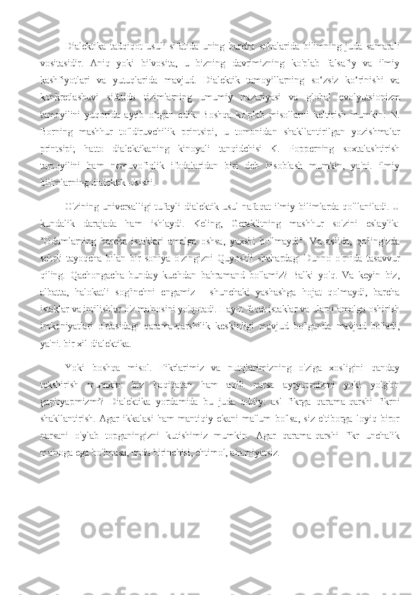 Dialektika   tadqiqot   usuli   sifatida   uning   barcha   sohalarida   bilimning   juda   samarali
vositasidir.   Aniq   yoki   bilvosita,   u   bizning   davrimizning   ko'plab   falsafiy   va   ilmiy
kashfiyotlari   va   yutuqlarida   mavjud.   Dialektik   tamoyillarning   so‘zsiz   ko‘rinishi   va
konkretlashuvi   sifatida   tizimlarning   umumiy   nazariyasi   va   global   evolyutsionizm
tamoyilini   yuqorida   aytib   o‘tgan   edik.   Boshqa   ko'plab   misollarni   keltirish   mumkin:   N.
Borning   mashhur   to'ldiruvchilik   printsipi,   u   tomonidan   shakllantirilgan   yozishmalar
printsipi;   hatto   dialektikaning   kinoyali   tanqidchisi   K.   Popperning   soxtalashtirish
tamoyilini   ham   nomuvofiqlik   ifodalaridan   biri   deb   hisoblash   mumkin,   ya'ni.   ilmiy
bilimlarning dialektik o'sishi.
O'zining universalligi  tufayli dialektik usul  nafaqat  ilmiy bilimlarda qo'llaniladi. U
kundalik   darajada   ham   ishlaydi.   Keling,   Geraklitning   mashhur   so'zini   eslaylik:
"Odamlarning   barcha   istaklari   amalga   oshsa,   yaxshi   bo'lmaydi".   Va   aslida,   qo'lingizda
sehrli   tayoqcha   bilan   bir   soniya   o'zingizni   Quyoshli   shahardagi   Dunno   o'rnida   tasavvur
qiling.   Qachongacha   bunday   kuchdan   bahramand   bo'lamiz?   Balki   yo'q.   Va   keyin   biz,
albatta,   halokatli   sog'inchni   engamiz   -   shunchaki   yashashga   hojat   qolmaydi,   barcha
istaklar va intilishlar o'z ma'nosini yo'qotadi. Hayot faqat istaklar va ularni amalga oshirish
imkoniyatlari   o'rtasidagi   qarama-qarshilik   keskinligi   mavjud   bo'lganda   mavjud   bo'ladi,
ya'ni. bir xil dialektika.
Yoki   boshqa   misol.   Fikrlarimiz   va   nutqlarimizning   o'ziga   xosligini   qanday
tekshirish   mumkin:   biz   haqiqatan   ham   aqlli   narsa   aytyapmizmi   yoki   yolg'on
gapiryapmizmi?   Dialektika   yordamida   bu   juda   oddiy:   asl   fikrga   qarama-qarshi   fikrni
shakllantirish.   Agar   ikkalasi   ham   mantiqiy   ekani   ma'lum   bo'lsa,   siz   e'tiborga   loyiq   biror
narsani   o'ylab   topganingizni   kutishimiz   mumkin.   Agar   qarama-qarshi   fikr   unchalik
ma'noga ega bo'lmasa, unda birinchisi, ehtimol, ahamiyatsiz. 