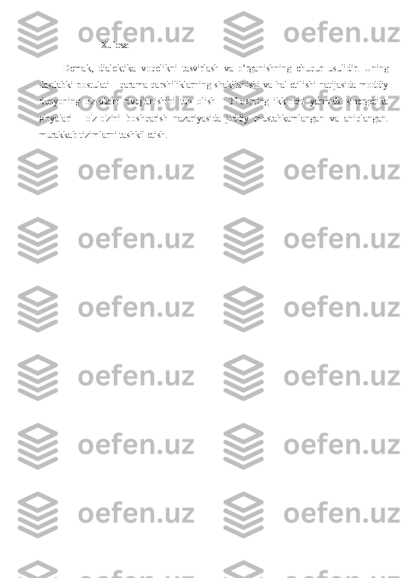 Xulosa
Demak,   dialektika   voqelikni   tasvirlash   va   o‘rganishning   chuqur   usulidir.   Uning
dastlabki postulati - qarama-qarshiliklarning shakllanishi va hal etilishi natijasida moddiy
dunyoning   o'z-o'zini   rivojlanishini   tan   olish   -   20-asrning   ikkinchi   yarmida   sinergetika
g'oyalari   -   o'z-o'zini   boshqarish   nazariyasida   jiddiy   mustahkamlangan   va   aniqlangan.
murakkab tizimlarni tashkil etish. 