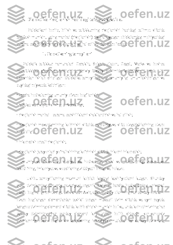 1. Dialektika rivojlanish haqidagi ta'limot sifatida.
Dialektikani   borliq,   bilish   va   tafakkurning   rivojlanishi   haqidagi   ta'limot   sifatida
ta'riflash mumkin, uning manbai (rivojlanishi) rivojlanayotgan ob'ektlarning mohiyatidagi
qarama-qarshiliklarning shakllanishi va hal etilishi deb e'tirof etiladi.
1.Dialektikaning tamoyillari
Dialektik   tafakkur   namunalari   Geraklit,   Sokrat,   Platon,   Gegel,   Marks   va   boshqa
mutafakkirlar   g‘oyalari   darsligining   tarixiy-falsafiy   bo‘limida   keltirilgan.   U   erda   ular
tomonidan   ishlab   chiqilgan   dialektika   tamoyillarining   umumiyligi   umumlashtirilgan   va
quyidagi ro'yxatda keltirilgan:
• barcha hodisalarning umumiy o‘zaro bog‘lanishi;
• harakat va rivojlanishning universalligi;
• rivojlanish manbai - qarama-qarshiliklarni shakllantirish va hal qilish;
•   rivojlanish   mexanizmining   ko'rinishi   sifatida   miqdoriy   va   sifat   o'zgarishlarining   o'zaro
bog'liqligi;
• inkor etish orqali rivojlanish;
• rivojlanish jarayonlari yo‘nalishining ko‘rinishi sifatida inkorni inkor etish;
•   umumiy   va   shaxsning,   mohiyat   va   hodisaning,   shakl   va   mazmunning,   zarurat   va
tasodifning, imkoniyat va voqelikning ziddiyatli birligi va hokazo.
Ushbu   tamoyillarning   mazmuni   ko'plab   keyingi   kashfiyotlarni   kutgan.   Shunday
qilib,   tizimlarning   umumiy   nazariyasi   organik   ravishda   barcha   hodisalarning   universal
o'zaro bog'liqligi printsipiga asoslanadi. Axir, agar moddiy olamning har qanday ob'ektini
o'zaro   bog'langan   elementlardan   tashkil   topgan   mustaqil   tizim   sifatida   va   ayni   paytda
kengroq tizimning elementi sifatida ko'rib chiqish mumkin bo'lsa, unda koinotimizning har
qanday   tizimining   har   qanday   elementi   ko'p   qirrali   bo'lib   chiqadi.   -son-sanoqsiz
tizimlarning   o'zaro   bog'lanish   darajasining   ierarxiyasi   mutlaqo   har   qanday   tizimning 