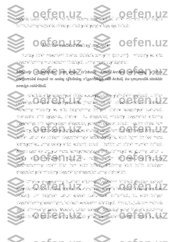 nazarda   tutadi.   Ikkinchisi   har   doim   qarama-qarshilikni   hal   qilish   momenti   bilan   bog'liq
bo'lib, buning natijasida ob'ekt yo o'ladi yoki yangi sifatga ega bo'ladi.
3.Miqdor va sifat o'rtasidagi bog'liqlik
Bunday   o'tish   mexanizmi   boshqa   dialektik   tamoyilni   (qonunni)   -   miqdoriy   va   sifat
o'zgarishlarining munosabatini ifodalaydi. Uning matni quyidagicha:
Miqdoriy   o'zgarishlar,   asta-sekin   to'planib,   ertami-kechmi   ob'ektning   o'lchov
chegarasini  buzadi  va uning sifatining o'zgarishiga  olib keladi, bu spazmodik shaklda
amalga oshiriladi.
Falsafada   sifat   kategoriyasi   ob'ekt   xususiyatlarining   yig'indisini   anglatadi.   U   bilan
juftlashgan   miqdor   kategoriyasi   sifat   jihatidan   bir   hil   ob'ektlar   nisbatini   bildiradi.
Narsaning   miqdoriy   va   sifat   belgilarining   birligini   o'lchov   kategoriyasi   tushunadi.
Boshqacha   qilib   aytganda,   o'lchov   -   bu   chegaralar,   miqdoriy   o'zgarishlar   sifatning
o'zgarishiga   olib   kelmaydigan   chegaralar,   ya'ni.   ob'ekt   o'zi   qoladi.   Har   bir   ob'ekt   ham
miqdoriy, ham sifat xususiyatlariga ega va shuning uchun ham o'lchov mavjud. Ammo uni
ko'rish   uchun   siz   ob'ektni   o'zgartirishingiz   kerak.   Aytaylik,   kitob   hajmi   bir-ikki   marta
kichraytirilsa,   uning   asosiy   sifati   saqlanib   qoladi   -   baribir   uni   o‘qish   mumkin   bo‘ladi.
Ammo   agar   siz   uni   yuz   marta   kamaytirsangiz,   u   endi   o'qilmaydi   va   shuning   uchun   u
asosiy   sifatini   yo'qotadi.   Xuddi   shu   narsa   ma'lum   bir   mavzuning   miqdoriy
parametrlarining   ortishi   bilan   ham   sodir   bo'ladi.   Kitobning   kitob   bo'lib   qoladigan
chegaralari yoki miqdoriy o'zgarishlar chegaralari uning o'lchovidir.
O‘lchov   chegarasining   buzilishi   sifatning   o‘zgarishini   bildiradi   (haddan   tashqari
ehtiyotkorlik   qo‘rqoqlikka,   tejamkorlik   ziqnalikka,   saxiylik   isrofgarchilikka   aylanadi   va
hokazo).   Uni   belgilash   uchun   sakrash   tushunchasi   qo'llaniladi,   bu   sodir   bo'lgan
o'zgarishlarning keskinligini, halokatli xarakterini ta'kidlaydi. Biroq, bu juda tom ma'noda
qabul   qilinmasligi   kerak.   Masalan,   turdan   tashqari   darajadagi   yangi   biologik   guruhning
paydo   bo'lishi   (tur,   sinf,   tartib)   millionlab   yillar   davom   etishi   mumkin.   Garchi   bu   ham, 