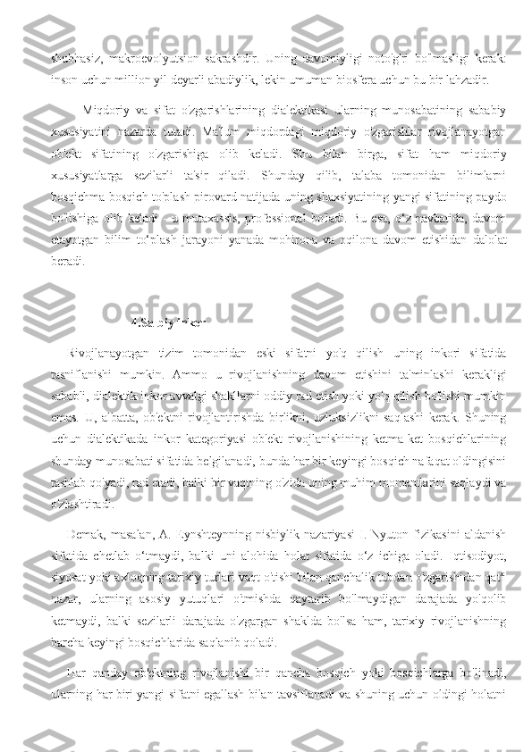 shubhasiz,   makroevolyutsion   sakrashdir.   Uning   davomiyligi   noto'g'ri   bo'lmasligi   kerak:
inson uchun million yil deyarli abadiylik, lekin umuman biosfera uchun bu bir lahzadir.
Miqdoriy   va   sifat   o'zgarishlarining   dialektikasi   ularning   munosabatining   sababiy
xususiyatini   nazarda   tutadi.   Ma'lum   miqdordagi   miqdoriy   o'zgarishlar   rivojlanayotgan
ob'ekt   sifatining   o'zgarishiga   olib   keladi.   Shu   bilan   birga,   sifat   ham   miqdoriy
xususiyatlarga   sezilarli   ta'sir   qiladi.   Shunday   qilib,   talaba   tomonidan   bilimlarni
bosqichma-bosqich to'plash pirovard natijada uning shaxsiyatining yangi sifatining paydo
bo'lishiga   olib   keladi   -   u   mutaxassis,   professional   bo'ladi.   Bu   esa,   o‘z   navbatida,   davom
etayotgan   bilim   to‘plash   jarayoni   yanada   mohirona   va   oqilona   davom   etishidan   dalolat
beradi.
4.Salbiy inkor
Rivojlanayotgan   tizim   tomonidan   eski   sifatni   yo'q   qilish   uning   inkori   sifatida
tasniflanishi   mumkin.   Ammo   u   rivojlanishning   davom   etishini   ta'minlashi   kerakligi
sababli, dialektik inkor avvalgi shakllarni oddiy rad etish yoki yo'q qilish bo'lishi mumkin
emas.   U,   albatta,   ob'ektni   rivojlantirishda   birlikni,   uzluksizlikni   saqlashi   kerak.   Shuning
uchun   dialektikada   inkor   kategoriyasi   ob'ekt   rivojlanishining   ketma-ket   bosqichlarining
shunday munosabati sifatida belgilanadi, bunda har bir keyingi bosqich nafaqat oldingisini
tashlab qo'yadi, rad etadi, balki bir vaqtning o'zida uning muhim momentlarini saqlaydi va
o'zlashtiradi.
Demak,   masalan,   A.   Eynshteynning   nisbiylik   nazariyasi   I.   Nyuton   fizikasini   aldanish
sifatida   chetlab   o‘tmaydi,   balki   uni   alohida   holat   sifatida   o‘z   ichiga   oladi.   Iqtisodiyot,
siyosat yoki axloqning tarixiy turlari vaqt o'tishi bilan qanchalik tubdan o'zgarishidan qat'i
nazar,   ularning   asosiy   yutuqlari   o'tmishda   qaytarib   bo'lmaydigan   darajada   yo'qolib
ketmaydi,   balki   sezilarli   darajada   o'zgargan   shaklda   bo'lsa   ham,   tarixiy   rivojlanishning
barcha keyingi bosqichlarida saqlanib qoladi.
Har   qanday   ob'ektning   rivojlanishi   bir   qancha   bosqich   yoki   bosqichlarga   bo'linadi,
ularning har biri yangi sifatni egallash bilan tavsiflanadi va shuning uchun oldingi holatni 