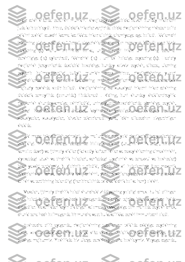 inkor   etish   sifatida   qaralishi   mumkin.   Rivojlanayotgan   ob'ekt   ba'zan   bunday   inkorlarni
juda ko'p to'playdi. Biroq, dialektik inkorlar zanjirida ob'ekt rivojlanishining nisbatan to'liq
tsiklini tashkil  etuvchi  ketma-ket ikkita inkor  alohida ahamiyatga ega bo'ladi. Ikkilamchi
inkorning   o'ziga   xosligi   sof   formal   o'zgarishlarda   eng   oson   namoyon   bo'ladi:   agar   bizda
ob'ektning   (a)   ma'lum   bir   holati   bo'lsa,   unda   birinchi   inkor   uni   o'zining   qarama-
qarshiligiga   (-a)   aylantiradi,   ikkinchisi   (-a)   .   uni   asl   holatiga   qaytaring   (a).   Haqiqiy
rivojlanish   jarayonlarida   dastlabki   bosqichga   bunday   so'zsiz   qaytish,   albatta,   ularning
qaytarib   bo'lmaydiganligi   tufayli   mumkin   emas.   Biroq,   rivojlanishning   yuqori
bosqichlarida   uning   birinchi   fazalarining   muhim   belgilarining   qisman   takrorlanishi
majburiy   ravishda   sodir   bo'ladi.   Rivojlanishning   bu   xususiyati   inkorni   inkor   etishning
dialektik   tamoyilida   (qonunida)   ifodalanadi   .   Keling,   buni   shunday   shakllantiraylik:
rivojlanish   shunday   amalga   oshiriladiki,   uning   yuqori   bosqichlarida   o'tmishga   qaytish,
oldingi   bosqichlarda   sodir   bo'lgan,   keyinchalik   yo'qolgan   va   tiklangan   ma'lum
xususiyatlar,   xususiyatlar,   lahzalar   takrorlanadi.   yana,   lekin   allaqachon   o'zgartirilgan
shaklda.
Ikki   marta   inkor   qilish   printsipi   -   bu   ma'lum   bir   ritm   yoki   rivojlanish   jarayonlarining
tsiklikligi.   Biz   boshqalarga   qaraganda   biologik   tsikllar   (urug‘-o‘simlik-urug‘,   bolalik-
kamolot davri) va ijtimoiy sikllar (iktisodiy ko‘tarilishlar va pasayishlarning almashinishi,
siyosatdagi   urush   va   tinchlik   holatlari,   san’atdagi   Uyg‘onish   va   tanazzul   va   boshqalar)
bilan   yaxshi   tanishmiz.   ).   Ko'rinib   turibdiki,   ularda   bir   xil   holatlarning   faqat   mexanik
takrorlanishini   emas,   balki   aniq   rivojlanishni,   ya'ni.   Rivojlanayotgan   tizimlarning   tashkil
etilishi va tartibining balandligi (har bir alohida tsiklda kichik bo'lsa ham) o'sishi.
Masalan, ijtimoiy tinchlik holati shunchaki ziddiyatning yo'qligi emas. Bu hal qilingan
nizo   holati   bo'lib,   tomonlar   hech   bo'lmaganda   to'plangan   tajriba   bilan   boyitilgan   holda
chiqadilar. Kasallikdan keyin tiklangan salomatlik avvalgisiga tom ma'noda qaytish emas,
chunki tana hech bo'lmaganda bir muncha vaqt bu kasallikka qarshi immunitetni oladi.
Boshqacha   qilib   aytganda,   rivojlanishning   tugallangan   tsiklida   eskisiga   qaytishning
o'ziga   xos   turi   mavjud,   ammo   boshqa   sifat   asosida.   Bolalikda   biz   ota-onamizga   itoat
qilishga majburmiz. Yoshlikda biz ularga qarshi isyon qila boshlaymiz. Voyaga etganda, 