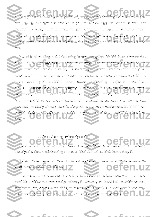 biz ko'p jihatdan behuda isyon qilganimizni, oqsoqollar talablarining o'ziga xos mantiq va
haqiqatga ega ekanligini tushunish keladi. (Bu hodisa psixologiyada "kech bo'ysunish" deb
ataladi.)   Biz   yana,   xuddi   bolalikda   bo'lgani   kabi,   ota-onamizga   "bo'ysunamiz",   lekin
butunlay   boshqacha   tarzda   -   hurmat   bilan,   lekin   tanqidiy   tarzda.   Ya'ni,   rivojlanishning
oldingi qarama-qarshi (bir-birini inkor etuvchi) bosqichlarining o'ziga xos dialektik sintezi
mavjud.
Yuqorida   tilga   olingan   dialektikaning   barcha   tamoyillari   bir-biri   bilan   chambarchas
bog'liq, chunki ular yagona rivojlanish jarayonining turli tomonlarini  aks ettiradi. Ammo
bu   munosabatlar   ierarxikdir:   asosiy,   asosiy   tamoyil   -   qarama-qarshiliklarning   birligi   va
kurashidir.   Uning   mazmuni   yana   ikkitasining   harakatida   "porlaydi":   miqdor   va   sifatning
o'zaro   ta'siri   yoki   bir-birini   inkor   etuvchi   ob'ektning   rivojlanish   bosqichlari
nomuvofiqlikning   dastlabki   tamoyilining   ko'rinishidan   boshqa   narsa   emas.   Qarama-
qarshiliklar,   ma'lum   sharoitlarda,   "birlashadi",   ya'ni.   o'tish,   bir-biriga   "quyish".
Miqdorning   sifat   va   ketma-ket   inkorlar   bilan   munosabatida   esa   xuddi   shunday   manzara
kuzatiladi: miqdoriy o‘zgarishlar sifat o‘zgarishiga olib keladi va aksincha; bir-birini inkor
etuvchi   ob'ektning   rivojlanish   bosqichlari   keyingi   bosqichda   sintezda   "birlashadi"   va
hokazo.
5.Dialektikaning kategoriyalari
Qarama-qarshilik   tamoyilining   xuddi   shunday   fundamental   tabiati   yoki   markaziy
pozitsiyasi dialektik tafakkurning boshqa toifalari tizimini qurishda ham uchraydi.
Kategoriyalar   o'ta   umumiy,   universal   tushunchalar   bo'lib,   unda   universal   aloqalar   va
voqelik munosabatlari ifodalanadi.
Ularning umumiylik darajasi shunchalik kattaki, ularsiz nafaqat nazariy bilimlar, balki
kundalik   tafakkurimiz   ham   amalga   oshmaydi.   Umumiy   va   individual,   mumkin   va   real,
sabab va oqibat, zaruriy va tasodifiy, mohiyat va hodisa, shakl va mazmun va hokazolarga
tayanmasdan (aniq yoki bilvosita) bitta fikrni shakllantirish mumkin emas. 