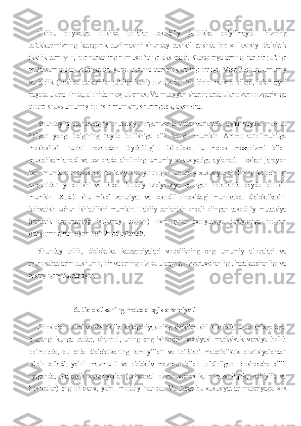 Ushbu   ro'yxatga   olishda   toifalar   tasodifiy   juftlikka   qo'yilmaydi.   Bizning
tafakkurimizning   kategorik   tuzilmasini   shunday   tashkil   etishda   bir   xil   asosiy   dialektik
ikkilik tamoyili, bor narsaning nomuvofiqligi aks etadi. Kategoriyalarning har bir juftligi
mujassamlangan ziddiyatdir, ya'ni. qarama-qarshiliklarning birligi. Misol  uchun, umumiy
va   birlik   (boshqa   turkumlar   juftligi   kabi)   o'z-o'zidan   bir-birini   istisno   qiladi,   lekin   ayni
paytda ular alohida, alohida mavjud emas. Va muayyan sharoitlarda ular o'zaro o'zgarishga
qodir: shaxs umumiy bo'lishi mumkin, shuningdek, aksincha.
Shunday   qilib,   tasodifiy   mutatsiya   organizmda   bitta   variantda   o'sha   paytda   mavjud
bo'lgan   yangi   belgining   paydo   bo'lishiga   olib   kelishi   mumkin.   Ammo   atrof-muhitga
moslashish   nuqtai   nazaridan   foydaliligini   isbotlasa,   u   meros   mexanizmi   bilan
mustahkamlanadi   va   tez   orada   aholining   umumiy   xususiyatiga   aylanadi.   Teskari   jarayon
ham mumkin: moslashish funktsiyasini yo'qotgan umumiy xususiyat aholining ko'pchiligi
tomonidan   yo'qolishi   va   faqat   ibtidoiy   izolyatsiya   qilingan   holatlarda   paydo   bo'lishi
mumkin.   Xuddi   shu   misol   zaruriyat   va   tasodif   o'rtasidagi   munosabat   dialektikasini
ko'rsatish   uchun   ishlatilishi   mumkin.   Tabiiy   tanlanish   orqali   olingan   tasodifiy   mutatsiya
(genetik   apparatning   ishlamay   qolishi)   oxir-oqibat   evolyutsiya   jarayoniga   bo'lgan
ehtiyojning namoyon bo'lishiga aylanadi.
Shunday   qilib,   dialektika   kategoriyalari   voqelikning   eng   umumiy   aloqalari   va
munosabatlarini tushunib, bir vaqtning o'zida ularning o'zgaruvchanligi, harakatchanligi va
nisbiyligini takrorlaydi.
6.Dialektikaning metodologik ahamiyati
Prinsiplar tizimi va dialektika kategoriyasining shakllanishi falsafada uzoq tarixga ega.
Bugungi   kunga   qadar,   ehtimol,   uning   eng   ishonchli   versiyasi   marksistik   versiya   bo'lib
qolmoqda,   bu   erda   dialektikaning   tamoyillari   va   toifalari   materialistik   pozitsiyalardan
talqin   etiladi,   ya'ni.   mazmunli   va   ob'ektiv   mazmun   bilan   to'ldirilgan.   Boshqacha   qilib
aytganda,   dialektik   xususiyatlar   (universal   o'zgaruvchanlik,   nomuvofiqlik,   salbiylik   va
boshqalar)   eng   ob'ektiv,   ya'ni.   moddiy   haqiqat.   Va   faqat   bu   xususiyatlar   materiyaga   xos 