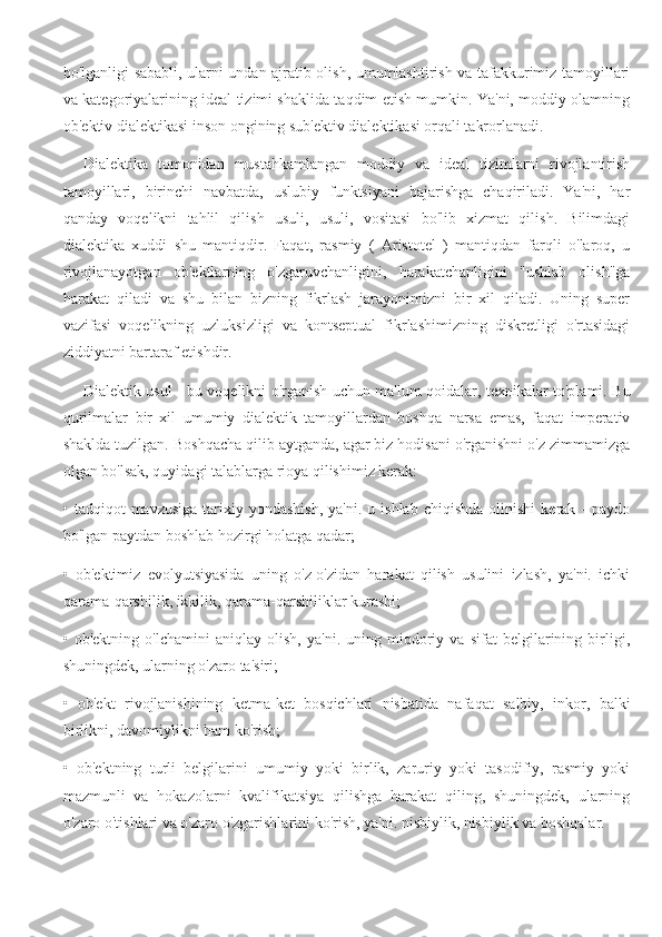 bo'lganligi sababli, ularni undan ajratib olish, umumlashtirish va tafakkurimiz tamoyillari
va kategoriyalarining ideal tizimi shaklida taqdim etish mumkin. Ya'ni, moddiy olamning
ob'ektiv dialektikasi inson ongining sub'ektiv dialektikasi orqali takrorlanadi.
Dialektika   tomonidan   mustahkamlangan   moddiy   va   ideal   tizimlarni   rivojlantirish
tamoyillari,   birinchi   navbatda,   uslubiy   funktsiyani   bajarishga   chaqiriladi.   Ya'ni,   har
qanday   voqelikni   tahlil   qilish   usuli,   usuli,   vositasi   bo'lib   xizmat   qilish.   Bilimdagi
dialektika   xuddi   shu   mantiqdir.   Faqat,   rasmiy   (   Aristotel   )   mantiqdan   farqli   o'laroq,   u
rivojlanayotgan   ob'ektlarning   o'zgaruvchanligini,   harakatchanligini   "ushlab   olish"ga
harakat   qiladi   va   shu   bilan   bizning   fikrlash   jarayonimizni   bir   xil   qiladi.   Uning   super
vazifasi   voqelikning   uzluksizligi   va   kontseptual   fikrlashimizning   diskretligi   o'rtasidagi
ziddiyatni bartaraf etishdir.
Dialektik usul - bu voqelikni o'rganish uchun ma'lum qoidalar, texnikalar to'plami. Bu
qurilmalar   bir   xil   umumiy   dialektik   tamoyillardan   boshqa   narsa   emas,   faqat   imperativ
shaklda tuzilgan. Boshqacha qilib aytganda, agar biz hodisani o'rganishni o'z zimmamizga
olgan bo'lsak, quyidagi talablarga rioya qilishimiz kerak:
•  tadqiqot   mavzusiga   tarixiy  yondashish,  ya'ni.  u  ishlab   chiqishda   olinishi   kerak  -  paydo
bo'lgan paytdan boshlab hozirgi holatga qadar;
•   ob'ektimiz   evolyutsiyasida   uning   o'z-o'zidan   harakat   qilish   usulini   izlash,   ya'ni.   ichki
qarama-qarshilik, ikkilik, qarama-qarshiliklar kurashi;
•   ob'ektning   o'lchamini   aniqlay   olish,   ya'ni.   uning   miqdoriy   va   sifat   belgilarining   birligi,
shuningdek, ularning o'zaro ta'siri;
•   ob'ekt   rivojlanishining   ketma-ket   bosqichlari   nisbatida   nafaqat   salbiy,   inkor,   balki
birlikni, davomiylikni ham ko'rish;
•   ob'ektning   turli   belgilarini   umumiy   yoki   birlik,   zaruriy   yoki   tasodifiy,   rasmiy   yoki
mazmunli   va   hokazolarni   kvalifikatsiya   qilishga   harakat   qiling,   shuningdek,   ularning
o'zaro o'tishlari va o'zaro o'zgarishlarini ko'rish, ya'ni. nisbiylik, nisbiylik va boshqalar. 