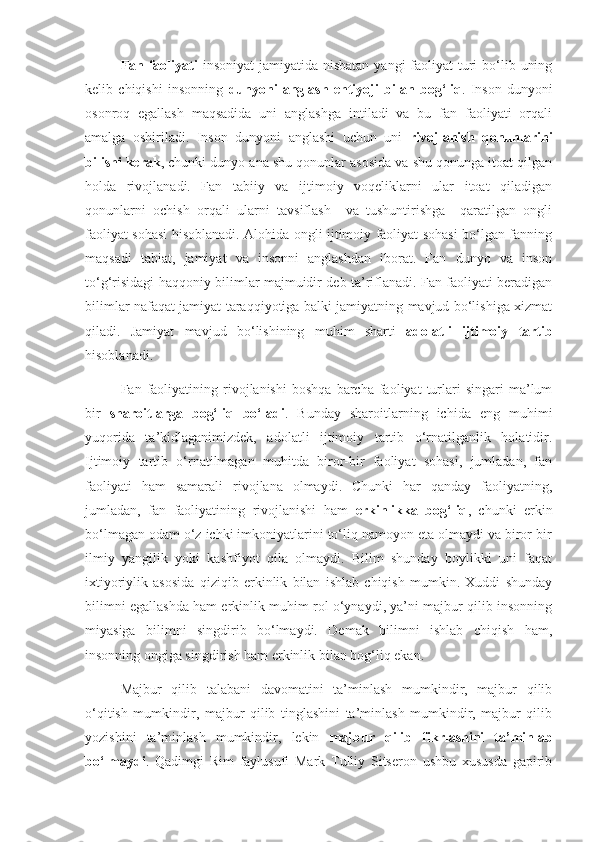 Fan faoliyati   insoniyat  jamiyatida nisbatan  yangi  faoliyat  turi  bo‘lib uning
kelib   chiqishi   insonning   dunyoni   anglash   ehtiyoji   bilan   bog‘liq .   Inson   dunyoni
osonroq   egallash   maqsadida   uni   anglashga   intiladi   va   bu   fan   faoliyati   orqali
amalga   oshiriladi.   Inson   dunyoni   anglashi   uchun   uni   rivojlanish   qonunlarini
bilishi kerak , chunki dunyo ana shu qonunlar asosida va shu qonunga itoat qilgan
holda   rivojlanadi.   Fan   tabiiy   va   ijtimoiy   voqeliklarni   ular   itoat   qiladigan
qonunlarni   ochish   orqali   ularni   tavsiflash     va   tushuntirishga     qaratilgan   ongli
faoliyat sohasi hisoblanadi. Alohida ongli ijtimoiy faoliyat sohasi bo‘lgan fanning
maqsadi   tabiat,   jamiyat   va   insonni   anglashdan   iborat.   Fan   dunyo   va   inson
to‘g‘risidagi haqqoniy bilimlar majmuidir deb ta’riflanadi. Fan faoliyati beradigan
bilimlar nafaqat jamiyat taraqqiyotiga balki jamiyatning mavjud bo‘lishiga xizmat
qiladi.   Jamiyat   mavjud   bo‘lishining   muhim   sharti   adolatli   ijtimoiy   tartib
hisoblanadi.
Fan  faoliyatining  rivojlanishi   boshqa   barcha  faoliyat   turlari   singari   ma’lum
bir   sharoitlarga   bog‘liq   bo‘ladi .   Bunday   sharoitlarning   ichida   eng   muhimi
yuqorida   ta’kidlaganimizdek,   adolatli   ijtimoiy   tartib   o‘rnatilganlik   holatidir.
Ijtimoiy   tartib   o‘rnatilmagan   muhitda   biror-bir   faoliyat   sohasi,   jumladan,   fan
faoliyati   ham   samarali   rivojlana   olmaydi.   Chunki   har   qanday   faoliyatning,
jumladan,   fan   faoliyatining   rivojlanishi   ham   erkinlikka   bog‘liq ,   chunki   erkin
bo‘lmagan odam o‘z ichki imkoniyatlarini to‘liq namoyon eta olmaydi va biror-bir
ilmiy   yangilik   yoki   kashfiyot   qila   olmaydi.   Bilim   shunday   boylikki   uni   faqat
ixtiyoriylik   asosida   qiziqib   erkinlik   bilan   ishlab   chiqish   mumkin.   Xuddi   shunday
bilimni egallashda ham erkinlik muhim rol o‘ynaydi, ya’ni majbur qilib insonning
miyasiga   bilimni   singdirib   bo‘lmaydi.   Demak   bilimni   ishlab   chiqish   ham,
insonning ongiga singdirish ham erkinlik bilan bog‘liq ekan.
Majbur   qilib   talabani   davomatini   ta’minlash   mumkindir,   majbur   qilib
o‘qitish   mumkindir,   majbur   qilib   tinglashini   ta’minlash   mumkindir,   majbur   qilib
yozishini   ta’minlash   mumkindir,   lekin   majbur   qilib   fikrlashini   ta’minlab
bo‘lmaydi .   Qadimgi   Rim   faylusufi   Mark   Tulliy   Sitseron   ushbu   xususda   gapirib 