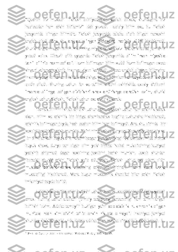 “Qachon   biz   mustaqil   fikrlash   qobilyatimizni   saqlab   qolsak,   shundagina   biz
haqiqatdan   ham   erkin   bo‘lamiz” 1
  deb   yozadi.   Haqiqiy   bilim   esa,   bu   fikrlash
jarayonida   olingan   bilimdir,   fikrlash   jarayonida   talaba   o‘qib   bilgan   narsasini
anglab   oladi.   Ana   shu   anglab   olingan   bilimgina   haqiqiy   bilim   hisoblanadi,
chunki   anglanmagan   bilim   insonning   miyasida   keraksiz   faktlar   sifatida   jamlanib
yotadi   xolos.   Obrazli   qilib   aytganda   fikrlash   jarayonida   bilim   inson   miyasida
tahlil qilinib hazm bo‘ladi . Hazm bo‘lmagan bilim xuddi hazm bo‘lmagan ovqat
singari   zaharga   aylanib   insonga   ziyon   keltiradi.     Faqat   anglab   olingan   bilimgina
insonni   yangi   bilimlarni   ishlab   chiqishga   va   bu   bilimlarni   amaliyotda   qo‘llashga
qodir   qiladi.   Shuning   uchun   fan   va   ta’lim   sifatini   oshirishda   asosiy   e’tiborni
insonda   bilimga   bo‘lgan   qiziqishni   shakllantirishga   qaratish   lozim ,   chunki
anglash uchun fikrlash, fikrlash uchun esa qiziqish kerak.
Demak bilimni ishlab chiqish uchun ham, egallash uchun ham erkinlik kerak
ekan.   Bilim   va   erkinlik   bir   biriga   chambarchas   bog‘liq   tushuncha   hisoblanadi,
erkinlik bo‘lmagan joyda hech qachon bilim ham bo‘lmaydi. Ana shu o‘rinda   bir
savolni javobini berish mumkin. Ya’ni nima uchun dunyoga Xorazmiy, Beruniy va
Ibn Sinolar kabi buyuk allomalarni bergan yurtdan oxirgi ikki asr davomida birorta
buyuk   shaxs,   dunyo   tan   olgan   olim   yoki   birorta   Nobel   mukofotining   lauriyati
yetishib   chiqmadi   degan   savolning   javobini   berish   mumkin.   Javob   shundan
iboratki:   chunki   erkin   fikrlash   yo‘q   edi,   erkin   fikrlash   uchun   esa   odam   oldin
mustaqil   bo‘lishi   kerak.   Insonning   erkinligini   birinchi   muhim   sharti   uning
mustaqilligi   hisoblanadi.   Mana   bugun   mustaqillik   sharofati   bilan   erkin   fikrlash
imkoniyati paydo bo‘ldi. 
Lekin inson to‘liq erkin bo‘lishi uchun faqat mustaqillikning o‘zigina yetarli
emas.   Buning   uchun   adolatli   ijtimoiy   tartibning   barqarorligi   ham   ta’minlangan
bo‘lishi   lozim.   Adolat   tamoyili   buzilgan   ya’ni   adolatsizlik   hukmronlik   qilgan
muhitda   hech   kim   o‘zini   to‘liq   erkin   his   eta   olmaydi .   Insoniyat   jamiyati
shunday shakllanganki unda doimo adolat bilan razolat o‘rtasida kurash ketadi. Bu
1
  Утченко С.Л. Цицерон и его время. –Москва.: М ысл, 1972 – С.179. 