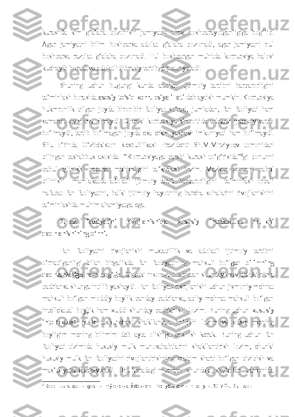 kurashda   kim   g‘alaba   qozonishi   jamiyatni   nima   boshqarayotganligiga   bog‘liq.
Agar   jamiyatni   bilim   boshqarsa   adolat   g‘alaba   qozonadi,   agar   jamiyatni   pul
boshqarsa   razolat   g‘alaba   qozonadi.   Pul   boshqargan   muhitda   korrupsiya   balosi
kuchayib boradi va adolatli ijtimoiy tartibga putur yetadi. 
Shuning   uchun   bugungi   kunda   adolatli   ijtimoiy   tartibni   barqarorligini
ta’minlash borasida  asosiy to‘siq korrupsiya illati  deb aytish mumkin. Korrupsiya
hukmronlik   qilgan   joyda   biror-bir   faoliyat   sohasi,   jumladan,   fan   faoliyati   ham
samarali   rivojlana   olmaydi.   Chunki   korrupsiya   sharoitida   adolatli   ijtimoiy   tartib
bo‘lmaydi,   tartib   bo‘lmagan   joyda   esa   erkin   yashash   imkoniyati   ham   bo‘lmaydi.
Shu   o‘rinda   O‘zbekiston   Respublikasi   Prezidenti   Sh.M.Mirziyoev   tomonidan
qilingan   tashabbus   asosida     “Korrupsiyaga   qarshi   kurash   to‘g‘risida” 2
gi   qonunni
qabul   qilinishi   naqadar   muhimligini   ta’kidlash   lozim.   Mazkur   qonunni   qabul
qilinishi     mamlakatda   adolatli   ijtimoiy   tartib   barqarorligini     ta’minlash   orqali
nafaqat   fan   faoliyatini,   balki   ijtimoiy   hayotning   barcha   sohalarini   rivojlanishini
ta’minlashda muhim ahamiyatga ega.
2.Fan   faoliyatini   rivojlanishida   xususiy   intellektual   mulkni
qadrlanishining o‘rni.
Fan   faoliyatini   rivojlanishi   mustaqillik   va   adolatli   ijtimoiy   tartibni
o‘rnatilganligi   bilan   birgalikda   fan   faoliyatining   mahsuli   bo‘lgan   bilimning
qadrlanishiga ham bog‘liq . Chunki inson zoti tabiatan shunday mavjudotki nima
qadrlansa shunga intilib yashaydi. Fan faoliyati rivojlanishi uchun jismoniy mehnat
mahsuli   bo‘lgan   moddiy   boylik   qanday   qadrlansa,   aqliy   mehnat   mahsuli   bo‘lgan
intellektual   boylik   ham   xuddi   shunday   qadrlanishi   lozim.   Buning   uchun   xususiy
intellektual   mulk   tushunchasi   shakllangan   bo‘lishi   lozim   va   odam   mening
boyligim   mening   bilimim   deb   ayta   olishiga   erishish   kerak.   Buning   uchun   fan
faoliyati   tizimida   hususiy   mulk   munosababtlarini   shakllantirish   lozim,   chunki
hususiy   mulk   fan   faoliyatini   rivojlantirishning   muhim   sharti   bo‘lgan   qiziqish   va
mas’uliyatni kuchaytiradi.    Bu boradagi muammo shundaki, sho‘rolar    zamonida
2
 Коррпцияга  қ арши кураш иш  т ўғ рисида  Ўзбекистон Республиксининг    қ онун и. 2017 йил 3 январь 