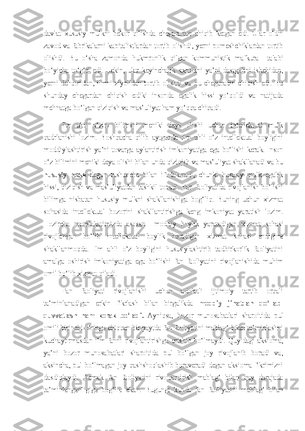 davlat   xususiy   mulkni   bekor   qilishda   chegaradan   chiqib   ketgan   edi.   Ular   oldin
zavod va fabrikalarni kapitalistlardan tortib olishdi, yerni pomeshchiklardan tortib
olishdi.   Bu   o‘sha   zamonda   hukmronlik   qilgan   kommunistik   mafkura     talabi
bo‘yicha   to‘g‘ri   edi.   Lekin,   ular   keyinchalik   stanokni   ya’ni   dastgohni   ishchidan,
yerni   dehqondan,   ilmni   ziyolidan   tortib   olishdi   va   bu   chegaradin   chiqish   edi.   Bu
shunday   chegardan   chiqish   ediki   insonda   egalik   hissi   yo‘qoldi   va   natijada
mehnatga bo‘lgan qiziqish va mas’uliyat ham yo‘qqa chiqadi.
Ilm   ahli   o‘zini   bilimini   meniki   deya   olishi   uchun   intellektual   mulk
qadrlanishi   lozim.   Boshqacha   qilib   aytganda   ilm   ahli   o‘z   intellektual   boyligini
moddiylashtirish   ya’ni   tovarga   aylantirish   imkoniyatiga   ega   bo‘lishi   kerak.   Inson
o‘z bilimini meniki deya olishi bilan unda qiziqish va mas’uliyat shakllanadi va bu
hususiy   mulk   degan   tushuncha   bilan   ifodalanadi,   chunki   hususiy   mulk   egalik
hissi, qiziqish va mas’uliyatdan tashkil  topadi. Fan faoliyatida rivojlanish bo‘lishi
bilimga   nisbatan   hususiy   mulkni   shakllanishiga   bog‘liq.   Buning   uchun   xizmat
sohasida   intellektual   bozorini   shakllantirishga   keng   imkoniyat   yaratish   lozim.
Hozircha   mamlakatimizda   asosan     moddiy   boylik   yaratadigan   xizmat   sohasi
rivojlangan   bo‘lib   intellektual   boylik   beradigan   xizmat   sohasi   endigina
shakllanmoqda.   Ilm   ahli   o‘z   boyligini   hususiylashtirib   tadbirkorlik   faoliyatini
amalga   oshirish   imkoniyatiga   ega   bo‘lishi   fan   faoliyatini   rivojlanishida   muhim
omil bo‘lib xizmat qiladi.
Fan   faoliyati   rivojlanishi   uchun   adolatli   ijtimoiy   tartib   orqali
ta’minlanadigan   erkin   fikrlash   bilan   birgalikda   moddiy   jihatdan   qo‘llab-
quvvatlash   ham   kerak   bo‘ladi.   Ayniqsa,   bozor   munosabatlari   sharoitida   pul
omili birinchi o‘ringa chiqqan bir paytda fan faoliyatini mablag‘ bilan ta’minlashni
kuchaytirmasdan   ilm-fanni   rivojlantirishga   erishib   bo‘lmaydi.   Quyidagi   aksioma,
ya’ni   bozor   munosabatlari   sharoitida   pul   bo‘lgan   joy   rivojlanib   boradi   va,
aksincha, pul bo‘lmagan joy qashshoqlashib boraveradi degan aksioma fikrimizni
dasdiqlaydi.   Demak   fan   faoliyatini   rivojlantirish   mablag‘   bilan   qay   darajada
ta’minlanganligiga   bog‘liq   ekan.   Bugungi   kunda   fan   faoliyatini   mablag‘   bilan 