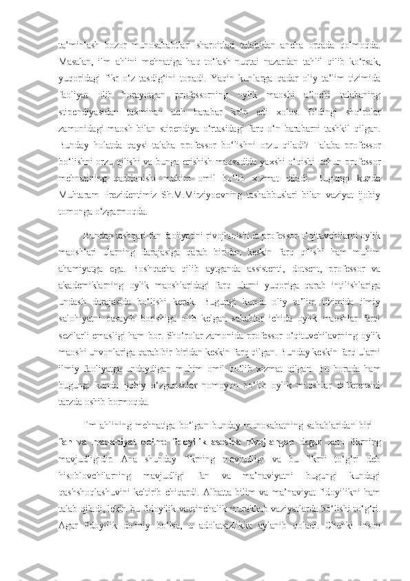 ta’minlash   bozor   munosababtlari   sharoitlari   talabidan   ancha   orqada   qolmoqda.
Masalan,   ilm   ahlini   mehnatiga   haq   to‘lash   nuqtai   nazardan   tahlil   qilib   ko‘rsak,
yuqoridagi   fikr   o‘z   tasdig‘ini   topadi.   Yaqin   kunlarga   qadar   oliy   ta’lim   tizimida
faoliyat   olib   borayotgan   professorning   oylik   maoshi   a’lochi   talabaning
stipendiyasidan   taxminan   uch   barabar   ko‘p   edi   xolos.   Oldingi   sho‘rolar
zamonidagi   maosh   bilan   stipendiya   o‘rtasidagi   farq   o‘n   barabarni   tashkil   qilgan.
Bunday   holatda   qaysi   talaba   professor   bo‘lishni   orzu   qiladi?   Talaba   professor
bo‘lishni orzu qilishi va bunga erishish maqsadida yaxshi o‘qishi uchun professor
mehnatining   qadrlanishi   muhim   omil   bo‘lib   xizmat   qiladi.   Bugungi   kunda
Muhtaram   Prezidentimiz   Sh.M.Mirziyoevning   tashabbuslari   bilan   vaziyat   ijobiy
tomonga o‘zgarmoqda. 
Bundan tashqari fan faoliyatini rivojlanishida professor-o‘qituvchilarni oylik
maoshlari   ularning   darajasiga   qarab   biridan   keskin   farq   qilishi   ham   muhim
ahamiyatga   ega.   Boshqacha   qilib   aytganda   assistenti,   dotsent,   professor   va
akademiklarning   oylik   maoshlaridagi   farq   ularni   yuqoriga   qarab   intilishlariga
undash   darajasida   bo‘lishi   kerak.   Bugungi   kunda   oliy   ta’lim   tizimida   ilmiy
salohiyatni   pasayib   borishiga   olib   kelgan   sabablar   ichida   oylik   maoshlar   farqi
sezilarli emasligi ham bor. Sho‘rolar zamonida professor-o‘qituvchilavrning oylik
maoshi unvonlariga qarab bir-biridan keskin farq qilgan. Bunday keskin farq ularni
ilmiy   faoliyatga   undaydigan   muhim   omil   bo‘lib   xizmat   qilgan.   Bu   borada   ham
bugungi   kunda   ijobiy   o‘zgarishlar   nomoyon   bo‘lib   oylik   maoshlar   differensial
tarzda oshib bormoqda. 
Ilm   ahlining   mehnatiga   bo‘lgan   bunday   munosabatning   sabablaridan   biri   –
fan   va   madaniyat   doimo   fidoyilik   asosida   rivojlangan   degan   xato   fikrning
mavjudligidir.   Ana   shunday   fikrning   mavjudligi   va   bu   fikrni   to‘g‘ri   deb
hisoblovchilarning   mavjudligi   fan   va   ma’naviyatni   bugungi   kundagi
qashshoqlashuvini   keltirib   chiqardi.   Albatta   bilim   va   ma’naviyat   fidoyilikni   ham
talab qiladi, lekin bu fidoyilik vaqtinchalik murakkab vaziyatlarda bo‘lishi to‘g‘ri.
Agar   fidoyilik   doimiy   bo‘lsa,   u   adolatsizlikka   aylanib   qoladi.   Chunki   inson 