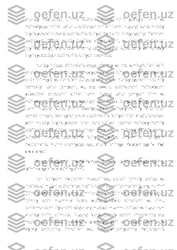 shunday   mavjudotki,   u   nima   qadrlansa   shunga   intilib   yashaydi.   Bilim   va
ma’naviyatga   intilish   uchun   u  qadrlangan   bo‘lishi   lozim.  Bugungi   kunda   moddiy
boylik yaratish borasida tadbirkorlik faoliyati rivojlanib   borayotganligi fikrimizni
tasdiqlaydi.   Chunki   moddiy   boylikka   ehtiyoj   kuchli,   va   aksincha   intellektual
boylikka   ehtiyoj   ancha   past.   Shuning   uchun   bugungi   kunda   aqliy   va   ma’naviy
boylik yaratadigan tadbirkorlik faoliyati oqsamoqda.
Bunday   holatga   e’tiborsizlik   ertaga   o‘ta   boy   va   o‘ta   kambag‘allikni   kelib
chiqishiga olib keladi. Chunki ma’naviyati qashshoq bo‘lgan odam o‘zini tiyishga
qodir   bo‘lmaydi   va o‘z  nafsini  quliga  aylanib qoladi.  Bunday  ayanchli   holat  ro‘y
bermasligi   uchun   jamiyatni,   va,   eng   avvalo,   tadbirkorlarni   ma’naviyatini
yuksaltirish   choralarini   ko‘rish   lozim.   Buning   uchun   jamiyatni   bilim   va
ma’naviyatini   rivojlantirishga   qaratilgan   tadbirkorlik   faoliyatini   yo‘lga   qo‘yish
lozim.   Bugungi   kunda   aholini   aksariyat   qismi   ma’naviy-ma’rifiy   ishlar   bilan
qamrab olingan, lekin aynan ana shu tadbirkorlik faoliyati bilan shug‘ullanadigan
ya’ni   moddiy   boylik   yaratish   bilan   band   bo‘lgan   odamlar   ma’naviy-ma’rifiy
targ‘ibotlar   doirasi   bilan   qamrab   olingan   emas.   Ularga   ma’naviy-ma’rifiy   xizmat
ko‘rsatish   borasida   tadbirkorlik   faoliyatini   yo‘lga   qo‘yish   fan   faoliyatini
rivojlanishida   muhim   ahamiyatga   ega,   chunki   bilimga   nisbatan   egalik   hissi
shakllanadi .
3.Fan   faoliyatini   rivojlanishida   ijtimoiy   tartib   barqarorligining
ta’minlanganlik holatining o‘rni.
Fan   faoliyatini   rivojlanishi   mustaqillikka,   adolatli   ijtimoiy   tartibga   va
intellektual mulkni qadrlanishiga bog‘liq bo‘lib bu omillarning ichida  eng muhimi
ijtimoiy tartib  barqarorligining ta’minlanganlik holati hisoblanadi. Shuning uchun
ijtimoiy   tartib   muammosi   barcha   vaqtlarda   davlat   rahbarlarini   va   olimu
donishmandlarni o‘ylantirib kelgan eng murakab muammo bo‘lgan va bugun ham
shunday   bo‘lib   qolmoqda.   Bugungi   kunda   ijtimoiy   tartibni   o‘rnatishning   eng
maqbul   yo‘li   sifatida   demokratik   taraqqiyot   yo‘li   tan   olingan.   Demokratik
siyosiy   tartibotning   o‘rnatilishi   esa,   fuqarolik   jamiyatining   rivojlanganlik 