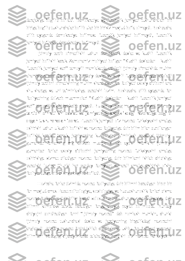 darajasiga   bog‘liq   bo‘ladi.   Demokratiya   va   fuqarolik   jamiyati   tushunchalari   bir
biriga bog‘liq tushunchalar bo‘lib ular bir birisiz mavjud bo‘la olmaydi. Boshqacha
qilib   aytganda   demokratiya   bo‘lmasa   fuqarolik   jamiyati   bo‘lmaydi,   fuqarolik
jamiyati bo‘lmasa demokratiya bo‘lmaydi.
Ijtimoiy   tartib   o‘rnatilishi   uchun   demokratik   davlat   va   kuchli   fuqarolik
jamiyati  bo‘lishi  kerak. Zamonamiz mohiyati  bo‘lgan “Kuchli  davlatdan – kuchli
fuqarolik  jamiyati   sari”  tamoyili   mamlakatda  adolatli  ijtimoiy  o‘rnatishda   muhim
ahamiyatga   ega.   Demokratik   huquqiy   davlat   va   kuchli   fuqarolik   jamiyati   adolatli
ijtimoiy tartibni o‘rnatishning muhim sharti ekan fan faoliyati asosiy e’tiborni ana
shu   shartga   va   uni   ta’minlashga   qaratishi   lozim.   Boshqacha   qilib   aytganda   fan
faoliyatining   dolzarb   muammolari   “Kuchli   davlatdan   –   kuchli   fuqarolik   jamiyati
sari” tamoyili talabidan kelib chiqadi. Bu tamoyilning mazmun-mohiyati   ijtimoiy
tartibni   o‘rnatilishi   davlat   va   jamiyatning   sheriklikdagi   nazoratiga   bog‘liq
degan tushunchadan iborat . Fuqarolik jamiyati  o‘z nazorat funksiyasini  amalga
oshirishi uchun u kuchli bo‘lishi va nazorat faoliyatiga doir bilim bilan qurollangan
bo‘lishi   kerak.   Demak,   jamiyatning   kuchliligini   ta’minlash   masalasi   ijtimoiy-
gumanitar   fanlarning   eng   dolzarb   muammosi   deb   aytish   mumkin.   Ijtimoiy-
gumanitar   fanlar   asosiy   e’tiborini   jamiyatning   nazorat   funksiyasini   amalga
oshirishga   xizmat   qiladigan   nazorat   faoliyatiga   doir   bilimlarni   ishlab   chiqishga
qaratishi   lozim.   Chunki   har   qanday   faoliyatni   samarali   amalga   oshirish   o‘sha
faoliyat turiga oid bilimga bog‘liq bo‘ladi. 
Hozircha fanlar tizimida nazorat faoliyatiga doir bilimni beradigan biror-bir
fan mavjud emas. Faqat politologiya, sotsiologiya va huquqshunoslik fanlari qisma
nazorat faoliyatiga doir bilim beradi xolos. Shuning uchun nazorat faoliyatiga doir
bilimni   kompleks   tarzda   beradigan   fanga   ehtiyoj   paydo   bo‘lmoqda.   Bunday
ehtiyojni   qondiradigan   fanni   “Ijtimoiy   nazorat”   deb   nomlash   mumkin,   chunki
ijtimoiy   nazorat   tushunchasi   davlat   va   jamiyatning   birgalikdagi   nazoratini
anglatadi. Ijtimoiy nazorat  fanini  ishlab chiqilishi  va ushbu fan faoliyati  yaratgan
bilimlarni   pedagogik   jarayonlarda   talabalarga   berilishi   o‘z   nazorat   funksiyasini 