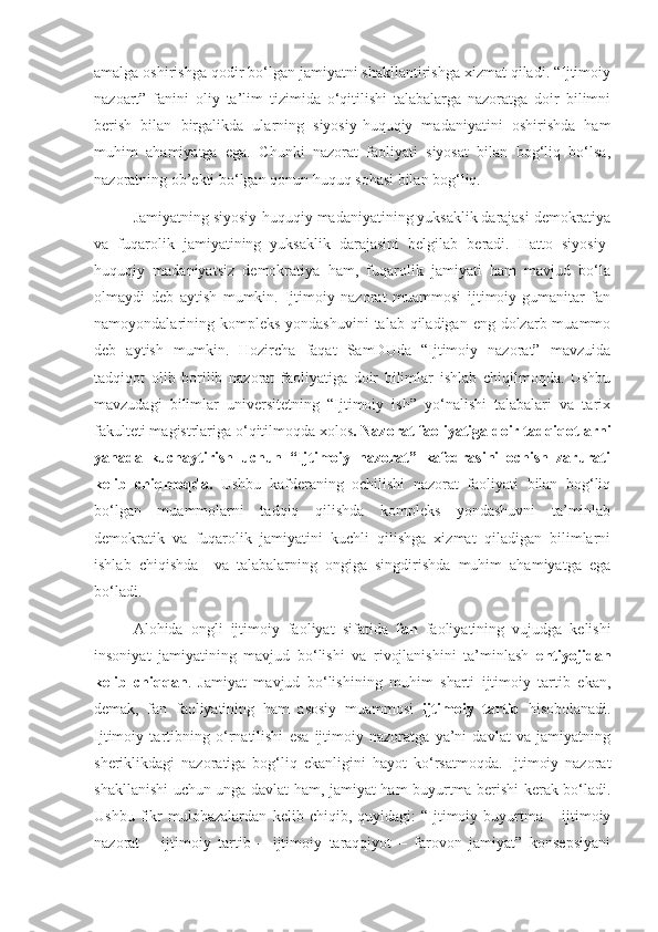 amalga oshirishga qodir bo‘lgan jamiyatni shakllantirishga xizmat qiladi. “Ijtimoiy
nazoart”   fanini   oliy   ta’lim   tizimida   o‘qitilishi   talabalarga   nazoratga   doir   bilimni
berish   bilan   birgalikda   ularning   siyosiy-huquqiy   madaniyatini   oshirishda   ham
muhim   ahamiyatga   ega.   Chunki   nazorat   faoliyati   siyosat   bilan   bog‘liq   bo‘lsa,
nazoratning ob’ekti bo‘lgan qonun huquq sohasi bilan bog‘liq.
Jamiyatning siyosiy-huquqiy madaniyatining yuksaklik darajasi demokratiya
va   fuqarolik   jamiyatining   yuksaklik   darajasini   belgilab   beradi.   Hatto   siyosiy-
huquqiy   madaniyatsiz   demokratiya   ham,   fuqarolik   jamiyati   ham   mavjud   bo‘la
olmaydi   deb   aytish   mumkin.   Ijtimoiy   nazorat   muammosi   ijtimoiy-gumanitar   fan
namoyondalarining kompleks  yondashuvini  talab qiladigan eng dolzarb muammo
deb   aytish   mumkin.   Hozircha   faqat   SamDUda   “Ijtimoiy   nazorat”   mavzuida
tadqiqot   olib   borilib   nazorat   faoliyatiga   doir   bilimlar   ishlab   chiqilmoqda.   Ushbu
mavzudagi   bilimlar   universitetning   “Ijtimoiy   ish”   yo‘nalishi   talabalari   va   tarix
fakulteti magistrlariga o‘qitilmoqda xolos . Nazorat faoliyatiga doir tadqiqotlarni
yanada   kuchaytirish   uchun   “Ijtimoiy   nazorat”   kafedrasini   ochish   zarurati
kelib   chiqmoqda.   Ushbu   kafderaning   ochilishi   nazorat   faoliyati   bilan   bog‘liq
bo‘lgan   muammolarni   tadqiq   qilishda   kompleks   yondashuvni   ta’minlab
demokratik   va   fuqarolik   jamiyatini   kuchli   qilishga   xizmat   qiladigan   bilimlarni
ishlab   chiqishda     va   talabalarning   ongiga   singdirishda   muhim   ahamiyatga   ega
bo‘ladi.
Alohida   ongli   ijtimoiy   faoliyat   sifatida   fan   faoliyatining   vujudga   kelishi
insoniyat   jamiyatining   mavjud   bo‘lishi   va   rivojlanishini   ta’minlash   ehtiyojidan
kelib   chiqqan .   Jamiyat   mavjud   bo‘lishining   muhim   sharti   ijtimoiy   tartib   ekan,
demak,   fan   faoliyatining   ham   asosiy   muammosi   ijtimoiy   tartib   hisobolanadi.
Ijtimoiy   tartibning   o‘rnatilishi   esa   ijtimoiy   nazoratga   ya’ni   davlat   va   jamiyatning
sheriklikdagi   nazoratiga   bog‘liq   ekanligini   hayot   ko‘rsatmoqda.   Ijtimoiy   nazorat
shakllanishi uchun unga davlat ham, jamiyat ham buyurtma berishi kerak bo‘ladi.
Ushbu   fikr   mulohazalardan   kelib   chiqib,   quyidagi:   “Ijtimoiy   buyurtma   –   ijtimoiy
nazorat   –   ijtimoiy   tartib   –   ijtimoiy   taraqqiyot   –   farovon   jamiyat”   konsepsiyani 