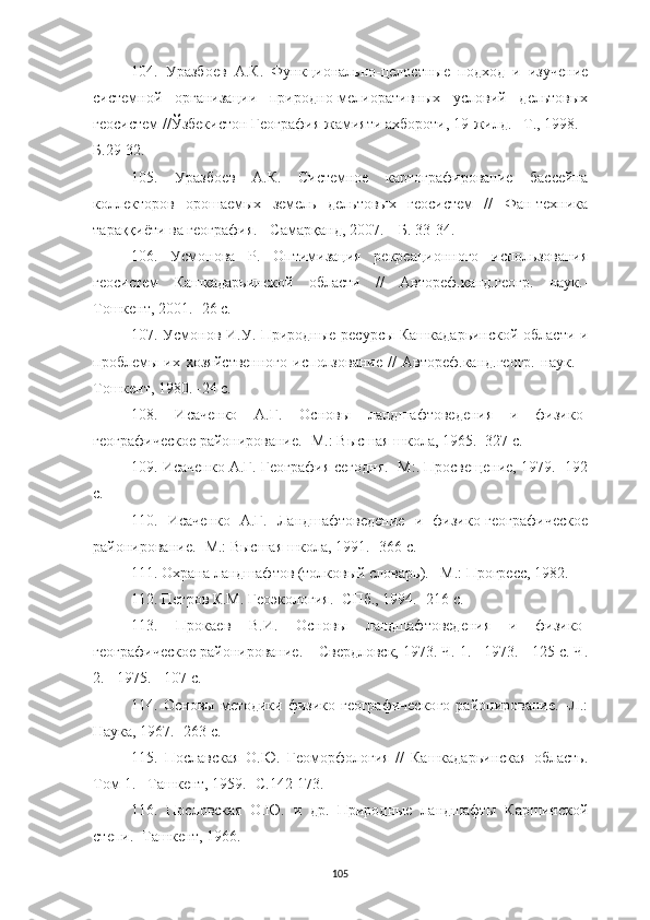 105104.   Уразбоев   А.К.   Функционально-целостные   подход   и   изучение
системной   организации   природно-мелиоративных   условий   дельтовых
геосистем //Ўзбекистон География жамияти ахбороти, 19-жилд. –Т., 1998. -
Б.29-32.
105.   Уразбоев   А.К.   Системное   картографирование   бассейна
коллекторов   орошаемых   земель   дельтовых   геосистем   //   Фан-техника
тараққиёти ва география. - Самарқанд, 2007. – Б. 33-34.
106.   Усмонова   Р.   Оптимизация   рекреационного   использования
геосистем   Кашкадарьинской   области   //   Автореф.канд.геогр.   наук.-
Тошкент, 2001. -26 с.
107. Усмонов И.У. Природные ресурсы Кашкадарьинской области и
проблемы   их   хозяйственного   исползование   //   Автореф.канд.геогр.   наук.   –
Тошкент, 1980. -24 с.
108.   Исаченко   А.Г.   Основы   ландшафтоведения   и   физико-
географическое районирование. -М.: Высшая школа, 1965. -327 с. 
109. Исаченко А.Г. География сегодня. -М:. Просвещение, 1979. -192
с.
110.   Исаченко   А.Г.   Ландшафтоведение   и   физико-географическое
районирование. -М.: Высшая школа, 1991. -366 с.
111. Охрана ландшафтов (толковый словарь). –М.: Прогресс, 1982.
112. Петров К.М. Геоэкология. -СПб., 1994. -216 с.
113.   Прокаев   В.И.   Основы   ландшафтоведения   и   физико-
географическое районирование. – Свердловск, 1973. Ч. 1. - 1973. - 125 с. Ч.
2. - 1975. - 107 с.
114.   Основы   методики   физико-географического   районирование.   -Л.:
Наука, 1967. -263 с.
115.   Пославская   О.Ю.   Геоморфология   //   Кашкадарьинская   область.
Том-1. –Ташкент, 1959. -С.142-173.
116.   Пословская   О.Ю.   и   др.   Природные   ландшафты   Каршинской
степи. -Ташкент, 1966. 