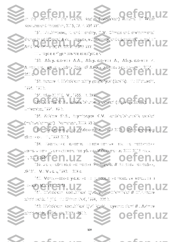 109on   the   Exemple   of   the   Bukhara   Region   (Uzbekistan)   // Journal   of   Water
Resource and Protection, 2015, 07. Р. 956-971.
151.   Lioubimtseva,   E.   and   Henebry,   G.M.   Climate   and   environmental
change in arid Central Asia  –  Impacts, vulnerability, and adaptations. Journal of
Arid Environments, 73 .  2009 . -р. 963-977.
III. Foydalanilgan boshqa adabiyotlar.
152.   Абдулкасимов   А.А.,   Абдулкасимов   А.,   Абдулкасимов   И.
Антропогенные ландшафты Средней Азии и вопросы экологии. - Т.,  2004. -
260 с.
153. Baratov P. O zbekiston tabiiy geografiyasi (darslik). –T.: O qituvchi,ʻ ʻ
1996. -190 b.
154. BSE. 30-jild, -M., 1955. –B. 289.
155.   Zokirov   Sh.S.   Landshaftshunoslik   asoslari   (o quv   qo llanma).   -T.:	
ʻ ʻ
Universitet, 1994. -89 b.
156.   Zokirov   Sh.S.,   Boymirzayev   K.M.   Landshaftshunoslik   asoslari
(ma ruzalar matni). –Namangan, 2009. 95 b.	
ʼ
157.   Здравоохранение   Узбекистана   1997- 2015.   Статистические
сборники. – Т., 19 9 7-2015.
158.   Ежегодник   качества   поверхностных   вод   на   территории
деятельности Главгидромета Республики Узбекистан за 2000-2013 годы. –
Т., 2000-2014.
159.   Ландшафтоведение:   теория   и   практика   //   Вопросы   географии,
№121. - М.: Мысль, 1982. – 208 с.
160.   Методические   указание   по   определение   тяжелых   металлов   в
почвах. -М.,1992. -С. 61.
161.   O zbekiston   Respublikasi   Qizil   kitobi.   O simliklar   //   O .P.Pratov	
ʻ ʻ ʻ
tahriri ostida. 1-jild. –T.: Chinor ENK, 1998, - 336 b.
162.  O zbekiston  Respublikasi   Qizil   kitobi.  Hayvonot   olami  //  J.Azimov
ʻ
tahriri ostida. 2-jild.– T., 2003. –250 b. 