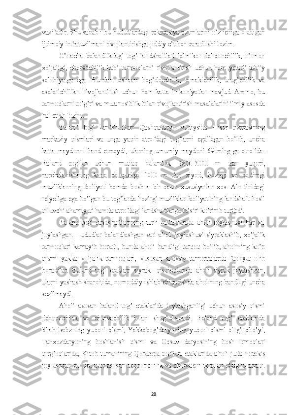 28vazifadir. Shu sababli bu hududlardagi rekreasiya tizimlarini o’z ichiga oladigan
ijtimoiy infratuzilmani rivojlantirishga jiddiy e’tibor qaratilishi lozim.
O’rtacha   balandlikdagi   tog’   landshaftlari   lalmikor   dehqonchilik,   o’rmon
xo’jaligi,   chorvachilik   kabi   tarmoqlarni   rivojlantirish   uchun   ham   yetarli   tabiiy
salohiyatga   ega.   Bundan   tashqari   bog’dorchilik,   tamakichilik,   urug’chilik   va
asalarichilikni   rivojlantirish   uchun   ham   katta   imkoniyatlar   mavjud.   Ammo,   bu
tarmoqlarni to’g’ri va mutanosiblik bilan rivojlantirish masalalarini ilmiy asosda
hal etish lozim.
Baland   tog’   landshaftlari   Qashqadaryo   vodiysida   Hisor   tizmasining
markaziy   qismlari   va   unga   yaqin   atrofdagi   tog’larni   egallagan   bo’lib,   uncha
katta maydonni  band etmaydi, ularning umumiy maydoni  69 ming ga  atrofida.
Baland   tog’lar   uchun   mutlaq   balandlik   2800-3000   m   dan   yuqori,
parchalanishning   katta   chuqurligi   1000   m   dan   ziyod,   hozirgi   va   qadimgi
muzliklarning   faoliyati   hamda   boshqa   bir   qator   xususiyatlar   xos.   Alp   tipidagi
relyefiga ega bo’lgan bu tog’larda hozirgi muzliklar faoliyatining landshaft hosil
qiluvchi ahamiyati hamda atrofdagi landshaftlarga ta’siri ko’rinib turibdi.
Baland   tog’   landshaftlarining   turli   hududlarida   aholi   joylashuvi   har   xil
joylashgan.  Hududlar  balandlashgan  sari  aholi  joylashuvi   siyraklashib,  xo’jalik
tarmoqlari   kamayib   boradi,   bunda   aholi   bandligi   tarqoq   bo’lib,   aholining   ko’p
qismi   yakka   xo’jalik   tarmoqlari,   xususan   shaxsiy   tamorqalarda   faoliyat   olib
boradilar.   Baland   tog’   etaklari   siyrak-   qishloqlarida   aholi   siyrak   joylashgan,
ularni yashash sharoitida, nomoddiy ishlab chiqarishda aholining bandligi uncha
sezilmaydi.
Aholi   asosan   baland   tog’   etaklarida   joylashganligi   uchun   asosiy   qismi
dehqonchilik   va   chorvachilik   bilan   shug’ullanadi.   Baland   tog’   etaklarida
Shahrisabzning   yuqori   qismi,   Yakkabog’daryoning   yuqori   qismi   qirg’oqbo’yi,
Tanxozdaryoning   boshlanish   qismi   va   Oqsuv   daryosining   bosh   irmoqlari
qirg’oqlarida,   Kitob   tumanining   Qoratepa   tog’lari   etaklarida   aholi   juda   notekis
joylashgan bo’lib, ular asosan dehqonchilik va chorvachilik bilan shug’ullanadi. 