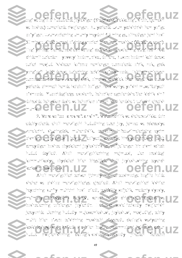 49tog’ va tog’oldi hududlarda joylashgan (Shahrisabz, Yakkabog’, Kitob, Qamashi
va   boshqa)   tumanlarda   rivojlangan.   Bu   yerlarda   uzum   yetishtirish   ham   yo’lga
qo’yilgan. Uzumzorlarning umumiy maydoni 6,9 ming ga, olinadigan jami hosil
50 ming t. Kitob tumani o’zining anorlari bilan ham mashhur (Varganza anori).
Tog’ yonbag’irlarida, past adir va tog’ etaklarida daraxtlarning qurg’oqchilikka
chidamli turlardan – yovvoyi bodom, pista, do’lana, Buxoro bodomi kabi daraxt
turlari   mavjud.   Nisbatan   ko’proq   namlangan   tuproqlarda   o’rik,   nok,   grek
yong’og’i   kabi   daraxt   turlarining   tarkibi   ko’paymoqda.   Tabiiy   namlangan
tuproqlarda   Semenov   zarangi,   o’rik,   olma   va   chakalak   bilan   birgalikda   quruq
yerlarda qimmatli  hamda istiqbolli  bo’lgan Pensilvaniya  yo’sini  muvaffaqiyatli
o’smoqda.   Yuqoridagilarga   asoslanib,   bahorikor   agrolandshaftlar   kichik   sinfi
doirasida   bahorikor-dasht   va   bahorikor   o’rmon   kabi   landshaft   turlarini   ajratish
mumkin.
2. Voha-seliteb landshaftlar sinfi.   Me’morchilik va shaharsozlikka doir
adabiyotlarda   aholi   manzilgohi   hududining   turar   joy,   jamoat   va   rekreasiya
zonalarini,   shuningdek,   muhandislik,   transport   infratuzilmalarining   ayrim
qismlarini,   joylashuvi   hamda   faoliyati   sanitariya-himoya   zonasini   talab
etmaydigan   boshqa   obyektlarni   joylashtirishga   mo’ljallangan   bir   qismi   seliteb
hudud   deyiladi.   Aholi   manzilgohlarining   majmuasi,   ular   orasidagi
kommunikasiya   obyektlari   bilan   birgalikda   aholi   joylashuvining   tayanch
karkasini hosil qiladi. 
Aholi   manzilgohlari   tarixan   ijtimoiy   mehnat   taqsimotiga   bog’liq   holda
shahar   va   qishloq   manzilgohlariga   ajratiladi.   Aholi   manzilgohlari   kishilar
hayotining   sun’iy   muhitini   hosil   qiladi,   tashkiliiy-xo’jalik,   madaniy-siyosiy,
ma’muriy   funksiyalarni   bajaradi,   sanoat   ishlab   chiqarish,   transport   va
boshqalarning   to’plangan   joylaridir.   Hududlar   sosial-iqtisodiy   rivojlanishi
jarayonida   ularning   hududiy   mujassamlashuvi,   joylashuvi,   mavjudligi,   tabiiy
muhit   bilan   o’zaro   ta’sirining   masshtabi   o’zgaradi,   ekologik   vaziyatning
keskinlashuvi   sodir   bo’ladi.   Bu   bilan   bog’liq   muammolarni   hal   etish   uchun
hudud   rivojlanishining   ekologik-sosiologik-iqtisodiy   jihatdan   barqaror 