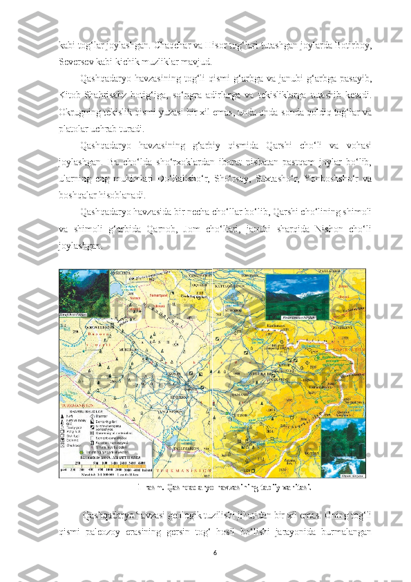 6kabi tog‘lar joylashgan. Chaqchar va Hisor tog‘lari tutashgan joylarda Botirboy,
Seversev kabi kichik muzliklar mavjud.
Qashqadaryo   havzasining   tog‘li   qismi   g‘arbga   va   janubi   g‘arbga   pasayib,
Kitob-Shahrisabz   botig‘iga,   so‘ngra   adirlarga   va   tekisliklarga   tutashib   ketadi.
Okrugning tekislik qismi yuzasi bir xil emas, unda onda-sonda qoldiq tog‘lar va
platolar uchrab turadi.
Qashqadaryo   havzasining   g‘arbiy   qismida   Qarshi   cho‘li   va   vohasi
joylashgan.   Bu   cho‘lda   sho‘rxoklardan   iborat   nisbatan   pastqam   joylar   bo‘lib,
ularning   eng   muhimlari   Do‘ltalisho‘r,   Sho‘rsoy,   Suxtasho‘r,   Yonboshsho‘r   va
boshqalar hisoblanadi.
Qashqadaryo havzasida bir necha cho‘llar bo‘lib, Qarshi cho‘lining shimoli
va   shimoli   g‘arbida   Qarnob,   Jom   cho‘llari,   janubi   sharqida   Nishon   cho‘li
joylashgan.
1-rasm. Qashqadaryo havzasining tabiiy xaritasi.
Qashqadaryo havzasi geologik tuzilishi jihatidan bir xil emas. Uning tog‘li
qismi   paleozoy   erasining   gersin   tog‘   hosil   bo‘lishi   jarayonida   burmalangan 